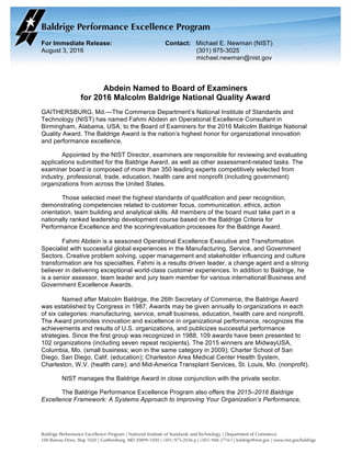 For Immediate Release: Contact: Michael E. Newman (NIST)
August 3, 2016 (301) 975-3025
michael.newman@nist.gov
	
		
Abdein Named to Board of Examiners
for 2016 Malcolm Baldrige National Quality Award
GAITHERSBURG, Md.—The Commerce Department’s National Institute of Standards and
Technology (NIST) has named Fahmi Abdein an Operational Excellence Consultant in
Birmingham, Alabama, USA, to the Board of Examiners for the 2016 Malcolm Baldrige National
Quality Award. The Baldrige Award is the nation’s highest honor for organizational innovation
and performance excellence.
Appointed by the NIST Director, examiners are responsible for reviewing and evaluating
applications submitted for the Baldrige Award, as well as other assessment-related tasks. The
examiner board is composed of more than 350 leading experts competitively selected from
industry, professional, trade, education, health care and nonprofit (including government)
organizations from across the United States.
Those selected meet the highest standards of qualification and peer recognition,
demonstrating competencies related to customer focus, communication, ethics, action
orientation, team building and analytical skills. All members of the board must take part in a
nationally ranked leadership development course based on the Baldrige Criteria for
Performance Excellence and the scoring/evaluation processes for the Baldrige Award.
Fahmi Abdein is a seasoned Operational Excellence Executive and Transformation
Specialist with successful global experiences in the Manufacturing, Service, and Government
Sectors. Creative problem solving, upper management and stakeholder influencing and culture
transformation are his specialties. Fahmi is a results driven leader, a change agent and a strong
believer in delivering exceptional world-class customer experiences. In addition to Baldrige, he
is a senior assessor, team leader and jury team member for various international Business and
Government Excellence Awards.
Named after Malcolm Baldrige, the 26th Secretary of Commerce, the Baldrige Award
was established by Congress in 1987. Awards may be given annually to organizations in each
of six categories: manufacturing, service, small business, education, health care and nonprofit.
The Award promotes innovation and excellence in organizational performance, recognizes the
achievements and results of U.S. organizations, and publicizes successful performance
strategies. Since the first group was recognized in 1988, 109 awards have been presented to
102 organizations (including seven repeat recipients). The 2015 winners are MidwayUSA,
Columbia, Mo. (small business; won in the same category in 2009); Charter School of San
Diego, San Diego, Calif. (education); Charleston Area Medical Center Health System,
Charleston, W.V. (health care); and Mid-America Transplant Services, St. Louis, Mo. (nonprofit).
NIST manages the Baldrige Award in close conjunction with the private sector.
The Baldrige Performance Excellence Program also offers the 2015–2016 Baldrige
Excellence Framework: A Systems Approach to Improving Your Organization’s Performance,
 
