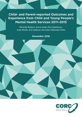 Child- and Parent-reported Outcomes and
Experience from Child and Young People’s
Mental Health Services 2011–2015
Child Outcomes
Research Consortium
CO
Miranda Wolpert, Jenna Jacob, Elisa Napoleone,
Andy Whale, Ana Calderon and Julian Edbrooke-Childs
November 2016
 
