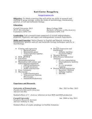 Karl-Gustav Rueggeberg
krugge@upenn.edu
Objective: To obtain a position that will utilize my skills in research and
teaching in group settings, within the fields of microbiology, biochemistry,
genetics, or cell and molecular biology.
Education:
Cornell University 2013 Bates College 2006
Ph.D. Microbiology Bachelor of Science in Biochemistry
Cumulative GPA 3.45 Cumulative GPA 3.45
Leadership: Led a research team comprised of several undergraduates;
proposed, organized, and supervised undergraduate research experiments.
Skills and Expertise: Native fluency in English and Spanish, training in
biochemistry, genetics and cell and molecular biology techniques specific to
microbiology.
• Cloning and expression
o Bacterial genes
o Mammalian genes
o Transcriptional reporter
constructs
• PCR, qRTPCR
• Chromatin
Immunoprecipitation
• Mammalian cell culture and
transcriptional regulation
o siRNA knockdowns
o CrispR knockouts
o Stable transfections
• Flow Cytometry
• Microscopy
o Light Fluorescence
o Transmission Electron
Microscopy
o Immunohistochemistry
o
• Protein Expression and
Purification
o Affinity and Size
Exclusion HPLC
• Western Blotting
• DNA-Protein Interaction
Analyses
o In vitro transcription
o Electrophoretic mobility
shifts
o In vivo promoter
trapping
• Protein-Protein Interaction
o Bacterial 2-Hybrid
o Affinity Capture
o MS-MS
Experience and Research:
University of Pennsylvania Dec. 2013 to Dec. 2015
Postdoctoral Research Associate
Advisor Jun Zhu
Studied effects of V. cholerae infection on host ROS and RNS production
Cornell University Jan. 2008 to July 2013
Graduate Research Assistant
Advisor Anthony G. Hay
Studied effects of cryptic prophage on biofilm formation.
 