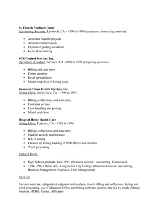 St. Francis Medical Center
Accounting Assistant, Lynwood, CA – 1999 to 1999 (temporary contracting position):
• Accounts Payable projects
• Account reconciliation
• Expense reporting validation
• General accounting
SGS Control Services, Inc.
Operations Assistant, Torrance, CA –1998 to 1999 (temporary position):
• Billing and data entry
• Forms creation
• Excel spreadsheets
• Month end close of billing cycle
Grancare Home Health Services, Inc.
Billing Clerk, Buena Park, CA – 1996 to 1997:
• Billing, collections, and data entry
• Customer service
• Cash handling and posting
• Month end close
Hospital Home Health Care
Billing Clerk, Torrance, CA – 1992 to 1996:
• Billing, collections, and data entry
• Medical records maintenance
• ICD-9 coding
• Cleaned up billing backlog of $500,000 in four months
• Word processing
EDUCATION:
• High School graduate, June 1993. (Business courses: Accounting, Economics)
• 1994-1996: Liberal Arts, Long Beach City College. (Business Courses: Accounting,
Business Management, Statistics, Time Management)
SKILLS:
Account analysis, independent judgment and analysis, timely billing and collections, typing and
word processing, use of Microsoft Office and billing software systems, ten key by touch, Zirmed,
Emdeon, HCHB, Cerner, AllScripts
 