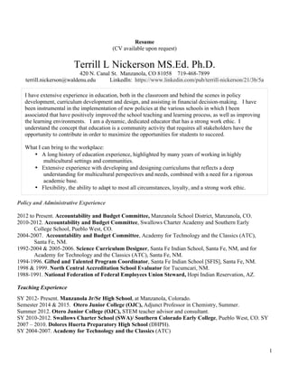 1
Resume
(CV available upon request)
Terrill L Nickerson MS.Ed. Ph.D.
420 N. Canal St. Manzanola, CO 81058 719-468-7899
terrill.nickerson@waldenu.edu LinkedIn: https://www.linkedin.com/pub/terrill-nickerson/21/3b/5a
Policy and Administrative Experience
2012 to Present. Accountability and Budget Committee, Manzanola School District, Manzanola, CO.
2010-2012. Accountability and Budget Committee, Swallows Charter Academy and Southern Early
College School, Pueblo West, CO.
2004-2007. Accountability and Budget Committee, Academy for Technology and the Classics (ATC),
Santa Fe, NM.
1992-2004 & 2005-2006. Science Curriculum Designer, Santa Fe Indian School, Santa Fe, NM, and for
Academy for Technology and the Classics (ATC), Santa Fe, NM.
1994-1996. Gifted and Talented Program Coordinator, Santa Fe Indian School [SFIS], Santa Fe, NM.
1998 & 1999. North Central Accreditation School Evaluator for Tucumcari, NM.
1988-1991. National Federation of Federal Employees Union Steward, Hopi Indian Reservation, AZ.
Teaching Experience
SY 2012- Present. Manzanola Jr/Sr High School, at Manzanola, Colorado.
Semester 2014 & 2015. Otero Junior College (OJC), Adjunct Professor in Chemistry, Summer.
Summer 2012. Otero Junior College (OJC), STEM teacher advisor and consultant.
SY 2010-2012. Swallows Charter School (SWA)/ Southern Colorado Early College, Pueblo West, CO. SY
2007 – 2010. Dolores Huerta Preparatory High School (DHPH).
SY 2004-2007. Academy for Technology and the Classics (ATC)
I have extensive experience in education, both in the classroom and behind the scenes in policy
development, curriculum development and design, and assisting in financial decision-making. I have
been instrumental in the implementation of new policies at the various schools in which I been
associated that have positively improved the school teaching and learning process, as well as improving
the learning environments. I am a dynamic, dedicated educator that has a strong work ethic. I
understand the concept that education is a community activity that requires all stakeholders have the
opportunity to contribute in order to maximize the opportunities for students to succeed.
What I can bring to the workplace:
• A long history of education experience, highlighted by many years of working in highly
multicultural settings and communities.
• Extensive experience with developing and designing curriculums that reflects a deep
understanding for multicultural perspectives and needs, combined with a need for a rigorous
academic base.
• Flexibility, the ability to adapt to most all circumstances, loyalty, and a strong work ethic.
 
