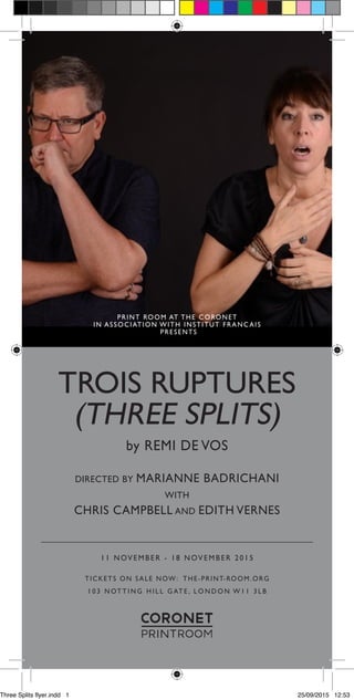TROIS RUPTURES
(THREE SPLITS)
1 1 N OV E M B E R - 1 8 N OV E M B E R 2 0 1 5
TICKETS ON SALE NOW: THE-PRINT-ROOM.ORG
1 0 3 N OT T I N G H I L L G AT E , L O N D O N W 1 1 3 L B
by REMI DE VOS
DIRECTED BY MARIANNE BADRICHANI
WITH
CHRIS CAMPBELL AND EDITH VERNES
PRINT ROOM AT THE CORONET
IN ASSOCIATION WITH INSTITUT FRANC AIS
PRESENTS
Three Splits flyer.indd 1 25/09/2015 12:53
 