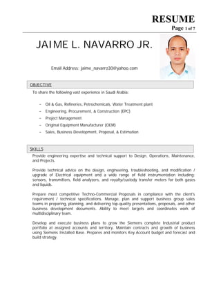 RESUME
Page 1 of 7
JAIME L. NAVARRO JR.
Email Address: jaime_navarro30@yahoo.com
To share the following vast experience in Saudi Arabia:
- Oil & Gas, Refineries, Petrochemicals, Water Treatment plant
- Engineering, Procurement, & Construction (EPC)
- Project Management
- Original Equipment Manufacturer (OEM)
- Sales, Business Development, Proposal, & Estimation
Provide engineering expertise and technical support to Design, Operations, Maintenance,
and Projects.
Provide technical advice on the design, engineering, troubleshooting, and modification /
upgrade of Electrical equipment and a wide range of field instrumentation including:
sensors, transmitters, field analyzers, and royalty/custody transfer meters for both gases
and liquids.
Prepare most competitive Techno-Commercial Proposals in compliance with the client's
requirement / technical specifications. Manage, plan and support business group sales
teams in preparing, planning, and delivering top-quality presentations, proposals, and other
business development documents. Ability to meet targets and coordinates work of
multidisciplinary team.
Develop and execute business plans to grow the Siemens complete Industrial product
portfolio at assigned accounts and territory. Maintain contracts and growth of business
using Siemens Installed Base. Prepares and monitors Key Account budget and forecast and
build strategy.
SSKKIILLLLSS
OOBBJJEECCTTIIVVEE
 