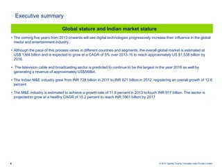 © 2013 Deloitte Touche Tohmatsu India Private Limited4
• The coming five years from 2013 onwards will see digital technologies progressively increase their influence in the global
media and entertainment industry .
• Although the pace of this process varies in different countries and segments, the overall global market is estimated at
US$ 1364 billion and is expected to grow at a CAGR of 5% over 2013-16 to reach approximately US $1,538 billion by
2016.
• The television cable and broadcasting sector is predicted to continue to be the largest in the year 2016 as well by
generating a revenue of approximately US$568bn.
• The Indian M&E industry grew from INR 728 billion in 2011 to INR 821 billion in 2012, registering an overall growth of 12.6
percent.
• The M&E industry is estimated to achieve a growth rate of 11.8 percent in 2013 to touch INR 917 billion. The sector is
projected to grow at a healthy CAGR of 15.2 percent to reach INR 1661 billion by 2017
Global stature and Indian market stature
Executive summary
 