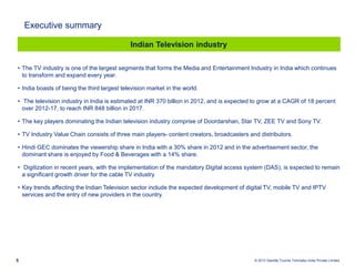 © 2013 Deloitte Touche Tohmatsu India Private Limited5
• The TV industry is one of the largest segments that forms the Media and Entertainment Industry in India which continues
to transform and expand every year.
• India boasts of being the third largest television market in the world.
• The television industry in India is estimated at INR 370 billion in 2012, and is expected to grow at a CAGR of 18 percent
over 2012-17, to reach INR 848 billion in 2017.
• The key players dominating the Indian television industry comprise of Doordarshan, Star TV, ZEE TV and Sony TV.
• TV Industry Value Chain consists of three main players- content creators, broadcasters and distributors.
• Hindi GEC dominates the viewership share in India with a 30% share in 2012 and in the advertisement sector, the
dominant share is enjoyed by Food & Beverages with a 14% share.
• Digitization in recent years, with the implementation of the mandatory Digital access system (DAS), is expected to remain
a significant growth driver for the cable TV industry
• Key trends affecting the Indian Television sector include the expected development of digital TV, mobile TV and IPTV
services and the entry of new providers in the country.
Indian Television industry
Executive summary
 