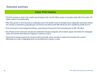 © 2013 Deloitte Touche Tohmatsu India Private Limited6
• The Print industry in India is the world's second largest with over 90 million copies in circulation daily after China with 130
million copies in circulation daily.
• After slow growth in 2012 because of challenges due to the sudden onset of changes due to digitisation and online media,
the industry is projected to gradually gain momentum and will be worth INR 340 Bn by 2017 registering CAGR of 8.7%.
• Print continued to be the largest beneficiary, accounting for 46 percent of the advertising pie at INR 150 billion.
• Key Players in the Indian print industry are subdivided into two categories where Dainik Jagran dominates the newspaper
sector and Vanitha dominates the magazine market as of 2012.
• Several print media houses have moved to online channels, which are slow to adapt and monetise their content
effectively but is still a challenging factor for the offline print industry in India.
Indian Print Industry
Executive summary
 