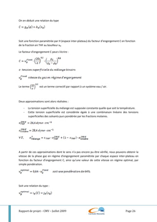 Rapport de projet – CMV – Juillet 2009 Page 26
On en déduit une relation du type
Soit une fonction paramétrée par H (espace inter-plateau) du facteur d’engorgement C en fonction
de la fraction en THF au bouilleur xB.
Le facteur d’engorgement C peut s’écrire :
Le terme est un terme correctif par rapport à un système eau / air.
Deux approximations sont alors réalisées :
- La tension superficielle du mélange est supposée constante quelle que soit la température.
- Cette tension superficielle est considérée égale à une combinaison linéaire des tensions
superficielles des solvants purs pondérée par les fractions molaires.
A partir de ces approximations dont le sens n’a pas encore pu être vérifié, nous pouvons obtenir la
vitesse de la phase gaz en régime d’engorgement paramétrée par chaque espace inter-plateau en
fonction du facteur d’engorgement C, ainsi qu’une valeur de cette vitesse en régime optimal, par
simple pondération.
Soit une relation du type :
 