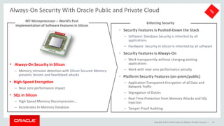 Copyright © 2015, Oracle and/or its affiliates. All rights reserved. |
• Security Features is Pushed-Down the Stack
– Software: Database Security is inherited by all
applications
– Hardware: Security in Silicon is inherited by all software
• Security Features is Always-On
– Work transparently without changing existing
applications
– Work with near zero performance penalty
• Platform Security Features (on-prem/public)
– Application Transparent Encryption of all Data and
Network Traffic
– Segregation of Duties
– Real-Time Protection from Memory Attacks and SQL
Injection
– Tamper-Proof Auditing
Enforcing Security
Always-On Security With Oracle Public and Private Cloud
10
• Always-On Security in Silicon
– Memory intrusion detection with Silicon Secured Memory
prevents Venom and heartbleed attacks
• High-Speed Encryption
– Near zero performance impact
• SQL in Silicon
– High-Speed Memory Decompression…
– Accelerates In-Memory Database
M7 Microprocessor – World’s First
Implementation of Software Features in Silicon
 