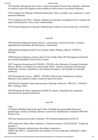 01/03/2016 Histórico Mundial
http://www.mma.gov.br/educacao­ambiental/politica­de­educacao­ambiental/historico­mundial?tmpl=component&print=1 2/4
1976 Reunião Subregional de EA para o ensino Secundário Chosica Peru. Questões ambientais
na América Latina estão ligadas às necessidades de sobrevivência e aos direitos humanos.
1976 Congresso de Educação Ambiental Brasarville, África, reconhece que a pobreza é o maior
problema ambiental.
1977 Conferência de Tbilisi ­ Geórgia, estabelece os princípios orientadores da EA e remarca seu
caráter interdisciplinar, critico, ético e transformador.
1979 Encontro Regional de Educação Ambiental para América Latina em San José , Costa Rica.
­ anos 80 ­
1980 Seminário Regional Europeu sobre EA , para Europa e América do Norte. Assinala a
importância do intercâmbio de informações e experiências.  
1980 Seminário Regional sobre EA nos Estados Árabes, Manama, Bahrein. UNESCO _
PNUMA. 
1980 Primeira Conferência Asiática sobre EA Nova Delhi, Índia 1987 Divulgação do Relatório
da Comissão Brundtland, Nosso Futuro Comum. 
1987 Congresso Internacional da UNESCO ­ PNUMA sobre Educação e Formação Ambiental ­
Moscou. Realiza a avaliação dos avanços desde Tbilisi , reafirma os princípios de Educação
Ambiental e assinala a importância e necessidade da pesquisa, e da formação em Educação
Ambiental . 
1988 Declaração de Caracas . ORPAL ­ PNUMA, Sobre Gestão Ambiental em América
Denuncia a necessidade de mudar o modelo de desenvolvimento . 
1989 Primeiro Seminário sobre materiais para a Educação Ambiental . ORLEAC ­ UNESCO ­
PIEA. Santiago, Chile. 
1989 Declaração de HAIA, preparatório da RIO 92, aponta a importância da cooperação
internacional nas questões ambientais. 
­ anos 90 ­
1990 
Conferência Mundial sobre Ensino para Todos, Satisfação das necessidades básicas de
aprendizagem, Jomtien, Tailândia. Destaca o conceito de Analfabetismo Ambiental 1990 ONU
Declara o ano 
1990 Ano Internacional do Meio Ambiente. 1991 Reuniões preparatórias da Rio 92. 
1992 Conferencia sobre o Meio Ambiente e o Desenvolvimento, UNCED, Rio/92 ­ Criação da
Agenda 21 
Tratado de Educação Ambiental para Sociedades Sustentáveis 
FORUN das ONG’s ­ compromissos da sociedade civil com a Educação Ambiental e o Meio
Ambiente. 
 
