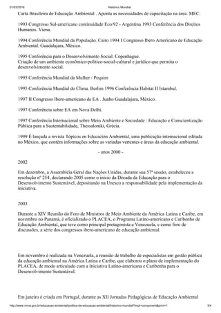 01/03/2016 Histórico Mundial
http://www.mma.gov.br/educacao­ambiental/politica­de­educacao­ambiental/historico­mundial?tmpl=component&print=1 3/4
Carta Brasileira de Educação Ambiental . Aponta as necessidades de capacitação na área. MEC. 
1993 Congresso Sul­americano continuidade Eco/92 ­ Argentina 1993 Conferência dos Direitos
Humanos. Viena. 
1994 Conferência Mundial da População. Cairo 1994 I Congresso Ibero Americano de Educação
Ambiental. Guadalajara, México. 
1995 Conferência para o Desenvolvimento Social. Copenhague.
Criação de um ambiente econômico­político­social­cultural e jurídico que permita o
desenvolvimento social. 
1995 Conferência Mundial da Mulher / Pequim 
1995 Conferência Mundial do Clima. Berlim 1996 Conferência Habitat II Istambul. 
1997 II Congresso Ibero­americano de EA . Junho Guadalajara, México. 
1997 Conferência sobre EA em Nova Delhi. 
1997 Conferência Internacional sobre Meio Ambiente e Sociedade : Educação e Conscientização
Pública para a Sustentabilidade, Thessaloniki, Grécia. 
1999 É lançada a revista Tópicos en Educación Ambiental, uma publicação internacional editada
no México, que contém informações sobre as variadas vertentes e áreas da educação ambiental.
­ anos 2000 ­
2002
Em dezembro, a Assembléia Geral das Nações Unidas, durante sua 57ª sessão, estabeleceu a
resolução nº 254, declarando 2005 como o início da Década da Educação para o
Desenvolvimento Sustentável, depositando na Unesco a responsabilidade pela implementação da
iniciativa.
2003
Durante a XIV Reunião do Foro de Ministros de Meio Ambiente da América Latina e Caribe, em
novembro no Panamá, é oficializado o PLACEA, o Programa Latino­americano e Caribenho de
Educação Ambiental, que teve como principal protagonista a Venezuela, e como foro de
discussões, a série dos congressos ibero­americano de educação ambiental.
Em novembro é realizada na Venezuela, a reunião de trabalho de especialistas em gestão pública
da educação ambiental na América Latina e Caribe, que elaborou o plano de implementação do
PLACEA, de modo articulado com a Iniciativa Latino­americana e Caribenha para o
Desenvolvimento Sustentável.
Em janeiro é criada em Portugal, durante as XII Jornadas Pedagógicas de Educação Ambiental
 