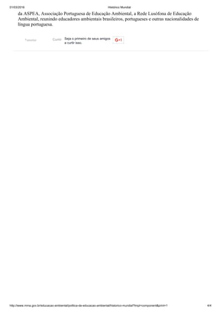 01/03/2016 Histórico Mundial
http://www.mma.gov.br/educacao­ambiental/politica­de­educacao­ambiental/historico­mundial?tmpl=component&print=1 4/4
Tweetar
da ASPEA, Associação Portuguesa de Educação Ambiental, a Rede Lusófona de Educação
Ambiental, reunindo educadores ambientais brasileiros, portugueses e outras nacionalidades de
língua portuguesa.
Seja o primeiro de seus amigos
a curtir isso.
Curtir
 
