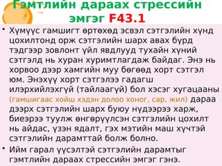 Гэмтлийн дараах стрессийн
эмгэг F43.1
• Хүмүүс гамшигт өртөхөд эсвэл сэтгэлийн хүнд
цохилтонд орж сэтгэлийн шарх авах бүрд
тэдгээр зовлонт үйл явдлууд тухайн хүний
сэтгэлд нь хуран хуримтлагдаж байдаг. Энэ нь
хорвоо дээр хамгийн муу бөгөөд хорт сэтгэл
юм. Энэхүү хорт сэтгэлээ гадагш
илэрхийлэхгүй (тайлаагүй) бол хэсэг хугацааны
(гамшигаас хойш хэдэн долоо хоног, сар, жил) дараа
дээрх сэтгэлийн шарх буюу нүдээрээ харж,
биеэрээ туулж өнгөрүүлсэн сэтгэлийн цохилт
нь айдас, үзэн ядалт, гэх мэтийн маш хүчтэй
сэтгэлийн дарамттай болж болно.
• Ийм гарал үүсэлтэй сэтгэлийн дарамтыг
гэмтлийн дараах стрессийн эмгэг гэнэ.
• Хүмүүс гамшигт өртөхөд эсвэл сэтгэлийн хүнд
цохилтонд орж сэтгэлийн шарх авах бүрд
тэдгээр зовлонт үйл явдлууд тухайн хүний
сэтгэлд нь хуран хуримтлагдаж байдаг. Энэ нь
хорвоо дээр хамгийн муу бөгөөд хорт сэтгэл
юм. Энэхүү хорт сэтгэлээ гадагш
илэрхийлэхгүй (тайлаагүй) бол хэсэг хугацааны
(гамшигаас хойш хэдэн долоо хоног, сар, жил) дараа
дээрх сэтгэлийн шарх буюу нүдээрээ харж,
биеэрээ туулж өнгөрүүлсэн сэтгэлийн цохилт
нь айдас, үзэн ядалт, гэх мэтийн маш хүчтэй
сэтгэлийн дарамттай болж болно.
• Ийм гарал үүсэлтэй сэтгэлийн дарамтыг
гэмтлийн дараах стрессийн эмгэг гэнэ.
 