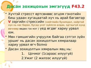 Дасан зохицохын эмгэгүүд F43.2
• Хүчтэй стресст өртсөнөөс огцом гэнэтийн
биш удаан хугацаатай хүч нь арай багавтар
V зэргийн стрессийн (нийгмийн бухимдал, хайртай
хүн нь нас барах, бусад үнэт зүйлсээ алдах, эдгэшгүй хүнд
өвчнөөр өвдөх гэх мэт ) үед өгдөг хариу урвал
юм.
• Мөн гамшигийн учруулж байгаа сэтгэл зүйн
уршиг нь дасан зохицолтын хямралаар
хариу урвал өгч болно
• Дасан зохицолтын хямралын явц нь:
1. Цочмог (1сараас илүүгүй)
2.Ужиг (2 жилээс илүүгүй)
• Хүчтэй стресст өртсөнөөс огцом гэнэтийн
биш удаан хугацаатай хүч нь арай багавтар
V зэргийн стрессийн (нийгмийн бухимдал, хайртай
хүн нь нас барах, бусад үнэт зүйлсээ алдах, эдгэшгүй хүнд
өвчнөөр өвдөх гэх мэт ) үед өгдөг хариу урвал
юм.
• Мөн гамшигийн учруулж байгаа сэтгэл зүйн
уршиг нь дасан зохицолтын хямралаар
хариу урвал өгч болно
• Дасан зохицолтын хямралын явц нь:
1. Цочмог (1сараас илүүгүй)
2.Ужиг (2 жилээс илүүгүй)
 
