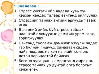 • Зөвлөгөө :
1. Стресс үүсгэгч үйл явдалд хувь хүн
хэрхэн хандах талаар өвчтөнд ойлгуулах
2. Стрессийг тайлах энгийн аргуудыг зааж
өгөх
3. Өвчтөний хийж буй стресс тайлах
нааштай алхмуудыг дэмжиж урам өгөх,
зоригжуулах
4. Өвчтөнд тусламж дэмжлэг үзүүлж чадах
гэр бүлийн гишүүд, хамаатан садан,
найз нөхдөөс нь хэн нэгнийг сонгож
дотон харьцаатай байлгах
5. Богино хугацааны амралтанд амрах нь
стресс тайлах үр дүнтэй арга болохыг
хэлж өгөх
 