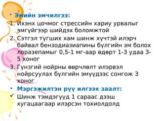 • Эмийн эмчилгээ:
1. Ихэнх цочмог стрессийн хариу урвалыг
эмгүйгээр шийдэх боломжтой
2. Сэтгэл түгших хам шинж хүчтэй илэрч
байвал бензодиазиапины бүлгийн эм болох
лоразепамыг 0,5-1 мг-аар өдөрт 1-3 удаа 3-
5 хоног
3. Гүнзгий нойрны өөрчлөлт илэрвэл
нойрсуулах бүлгийн эмүүдээс сонгож 3
хоног
• Мэргэжилтэн рүү илгээх заалт:
 Шинж тэмдэгүүд 1 сараас дээш
хугацаагаар илэрсэн тохиолдолд
 