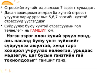 • Стрессийн хүчийг харгалзаж 7 зэрэгт хуваадаг.
• Дасан зохицохын хямрал ба хүчтэй стресст
үзүүлэх хариу урвалыг 5,6,7 зэргийн хүчтэй
стрессүүд үүсгэгддэг
• Сүйрүүлэх буюу хүчтэй стрессуудын гол
төлөөлөгч нь ГАМШИГ юм.
“Нэгэн зэрэг олон хүний эрүүл мэнд,
амь насанд буюу үнэт зүйлсийг
сүйрүүлэх аюултай, хүнд гарз
хохирол учруулах нөлөөтэй, урьдаас
мэдээгүй, цаг бусын гэнэтийн гай
тохиолдохыг” гамшиг гэнэ.
• Стрессийн хүчийг харгалзаж 7 зэрэгт хуваадаг.
• Дасан зохицохын хямрал ба хүчтэй стресст
үзүүлэх хариу урвалыг 5,6,7 зэргийн хүчтэй
стрессүүд үүсгэгддэг
• Сүйрүүлэх буюу хүчтэй стрессуудын гол
төлөөлөгч нь ГАМШИГ юм.
“Нэгэн зэрэг олон хүний эрүүл мэнд,
амь насанд буюу үнэт зүйлсийг
сүйрүүлэх аюултай, хүнд гарз
хохирол учруулах нөлөөтэй, урьдаас
мэдээгүй, цаг бусын гэнэтийн гай
тохиолдохыг” гамшиг гэнэ.
 