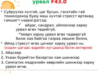 урвал F43.0
• Сүйрүүлэх хүчтэй, цаг бусын, гэнэтийн гай
тохиолдоход буюу маш хүчтэй стресст өртөхөд
гамшигт нэрвэгдэгсэд:
 айдас, сандрал, үймээнээр хариу
урвал өгөх төдийгүй,
ямарч хариу урвал өгөх чадваргүй
болж хаа байгаа газраа хөшиж болно.
• Иймд стресст өгөх цочмог хариу урвал нь:
(хэдэн цагаас өдрийн хугцаанд болж өнгөрнө)
1. Айдсаар
2. Ухаан бүрийтэн балартах хам шинжээр
3. Симпатик мэдрэлийн хөөрлийн шинжээр хариу
урвал өгнө.
• Сүйрүүлэх хүчтэй, цаг бусын, гэнэтийн гай
тохиолдоход буюу маш хүчтэй стресст өртөхөд
гамшигт нэрвэгдэгсэд:
 айдас, сандрал, үймээнээр хариу
урвал өгөх төдийгүй,
ямарч хариу урвал өгөх чадваргүй
болж хаа байгаа газраа хөшиж болно.
• Иймд стресст өгөх цочмог хариу урвал нь:
(хэдэн цагаас өдрийн хугцаанд болж өнгөрнө)
1. Айдсаар
2. Ухаан бүрийтэн балартах хам шинжээр
3. Симпатик мэдрэлийн хөөрлийн шинжээр хариу
урвал өгнө.
 