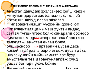 Гипервентиляци – амьсгал давчдах
• Амьсгал давчдаж эхэлсэнээс хойш хэдэн
минутын дараагаас ханиалгах, толгой
эргэх шинжүүд илэрч эхэлвэл
“Гипервентиляци” үүсэхийн дохио юм.
• Гипервентиляци нь маш хүчтэй айдас,
сэтгэл түгшилтээс болж сандралд орсноор
симпатик мэдрэл хөөрөлд орж бронхи нь
тэлэгдэж, амьсгал өнгөц болж
олширсноор артерийн цусан дахь
химийн найрлага өөрчлөгдөж цусан дахь
нүүрсхүчлийн хийн хэмжээ эрс буурч
амьсгалын төв дарангуйлагдаж хүнд
үедээ багтарч үхэж болно
• Амьсгал давчдаж эхэлсэнээс хойш хэдэн
минутын дараагаас ханиалгах, толгой
эргэх шинжүүд илэрч эхэлвэл
“Гипервентиляци” үүсэхийн дохио юм.
• Гипервентиляци нь маш хүчтэй айдас,
сэтгэл түгшилтээс болж сандралд орсноор
симпатик мэдрэл хөөрөлд орж бронхи нь
тэлэгдэж, амьсгал өнгөц болж
олширсноор артерийн цусан дахь
химийн найрлага өөрчлөгдөж цусан дахь
нүүрсхүчлийн хийн хэмжээ эрс буурч
амьсгалын төв дарангуйлагдаж хүнд
үедээ багтарч үхэж болно
 