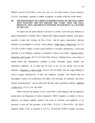 10
Plaintiff covered by the FMLA in this case. (See, e.g., Dr. Green Letter to Savers Insurance
9/19/14.) Accordingly, Aquarium is entitled to judgment as a matter of the law on this motion.
III. THE DEPARTMENT OF LABOR’S INTERPRETATIONS OF THE FMLA SHOW
THAT PLAINTIFF DID NOT PROVIDE THE “CARE” THAT THE FMLA
PROTECTS, THUS AQUARIUM IS ENTITLED TO JUDGMENT AS A MATTER
OF THE LAW.
If Congress has not spoken directly on an issue in a statute, courts must give deference to
agency interpretations of statutes when it “appears that Congress delegated authority to the agency
generally to make rules carrying the force of law,” and the agency interpretation claiming
deference was promulgated in exercise of that authority. United States v. Mead Corp., 533 U.S.
218, 226-27 (2001). Further, in order to grant deference to an agency interpretation, a court must
determine it is not “arbitrary, capricious, or manifestly contrary to the statute.” Chevron, USA v.
Natural Res. Def. Council, 467 U.S. 837, 844 (1984). However, “[i]nterpretations such as those in
opinion letters—like interpretations contained in policy statements, agency manuals, and
enforcement guidelines, all of which lack the force of law—do not warrant Chevron-style
deference.” Christensen v. Harris County, 529 U.S. 576, 587 (2000). Thus the weight afforded by
courts to agency interpretations of their own regulations normally “will depend upon the
thoroughness evident in its consideration, the validity of its reasoning, its consistency with earlier
and later pronouncements,” and any other factor that may make it persuasive authority. Skidmore
v. Swift & Co., 323 U.S. 134, 140 (1944).
If this Court feels the meaning of “care” in the FMLA is still ambiguous after the arguments
posited above, the Department of Labor’s (hereinafter “DOL”) regulation is entitled to Chevron
deference, as Congress explicitly granted it the power to “prescribe such regulations as are
necessary to carry out” the provisions of the FMLA. 29 U.S.C. § 2654 (1993). The DOL’s
regulation defines “care” as construed in 29 U.S.C. 2612(a)(1)(C) (2009) to include “providing
 