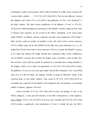 11
psychological comfort and reassurance which would be beneficial to a child, spouse or parent with
a serious health condition . . . .” 29 C.F.R. § 825.124(a) (2013). Thus the only difference between
this regulation and S. Rep. 103-3, at 24 (1993) is the qualification of “care” to be “beneficial” to
the family member. This albeit obvious qualification to the definition of “care” in 29 U.S.C.
2612(a)(1)(C) (2009) unambiguously demonstrates that Plaintiff’s activities during her four weeks
of absences from Aquarium are not covered by the FMLA. Specifically, as Dr. Green stated,
neither Plaintiff’s nor Mittens’ presence would have any effect on the amelioration of Mr. Knight’s
BHS, and thus could not possibly be beneficial to him. (Dr. Green Letter to Savers Insurance
9/19/14.) Further, given the fact that Plaintiff and her father had a poor relationship (see, e.g., W.
Knight Decl. ¶ 6; Dr. Green Letter to Savers Insurance 9/19/14.), it is likely that Plaintiff’s presence
in Las Vegas only bothered Mr. Knight and thus had a detrimental effect on him. Additionally,
even if Plaintiff’s presence did not bother Mr. Knight, being in proximity to him for little more
than one hour a week could not possibly be construed by a reasonable juror as being beneficial to
Mr. Knight’s health so as to satisfy the interpretation in 29 C.F.R. § 825.124(a) (2013). Finally,
the application of expressio unius once again implies that the DOL interpreted “care” as providing
direct care, as it did not include any language referring to caring for individuals outside of the
protected group, or close family members. Thus, based on 29 C.F.R. § 825.124(a) (2013), no
reasonable juror could find for the Plaintiff on the undisputed facts and Aquarium is accordingly
entitled to summary judgment in its favor.
If this Court finds 29 C.F.R. § 825.124(a) (2013) to leave the meaning of “care” in the
FMLA ambiguous, it must grant full deference to the DOL’s interpretations of this regulation.
Auer v. Robins, 519 U.S. 452, 457 (1997). If, however, this Court finds that 29 C.F.R. § 825.124(a)
(2013) provides a significantly clear interpretation of “care,” it should still give the DOL’s
 