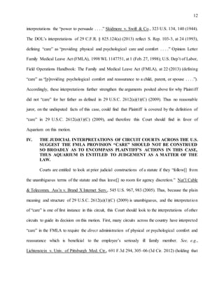 12
interpretations the “power to persuade . . . .” Skidmore v. Swift & Co., 323 U.S. 134, 140 (1944).
The DOL’s interpretations of 29 C.F.R. § 825.124(a) (2013) reflect S. Rep. 103-3, at 24 (1993),
defining “care” as “providing physical and psychological care and comfort . . . .” Opinion Letter
Family Medical Leave Act (FMLA), 1998 WL 1147751, at 1 (Feb. 27, 1998); U.S. Dep’t of Labor,
Field Operations Handbook: The Family and Medical Leave Act (FMLA), at 22 (2013) (defining
“care” as “[p]roviding psychological comfort and reassurance to a child, parent, or spouse . . . .”).
Accordingly, these interpretations further strengthen the arguments posited above for why Plaintiff
did not “care” for her father as defined in 29 U.S.C. 2612(a)(1)(C) (2009). Thus no reasonable
juror, on the undisputed facts of this case, could find that Plaintiff is covered by the definition of
“care” in 29 U.S.C. 2612(a)(1)(C) (2009), and therefore this Court should find in favor of
Aquarium on this motion.
IV. THE JUDICIAL INTERPRETATIONS OF CIRCUIT COURTS ACROSS THE U.S.
SUGGEST THE FMLA PROVISION “CARE” SHOULD NOT BE CONSTRUED
SO BROADLY AS TO ENCOMPASS PLAINTIFF’S ACTIONS IN THIS CASE,
THUS AQUARIUM IS ENTITLED TO JUDGEMENT AS A MATTER OF THE
LAW.
Courts are entitled to look at prior judicial constructions of a statute if they “follow[] from
the unambiguous terms of the statute and thus leave[] no room for agency discretion.” Nat’l Cable
& Telecomm. Ass’n v. Brand X Internet Serv., 545 U.S. 967, 983 (2005). Thus, because the plain
meaning and structure of 29 U.S.C. 2612(a)(1)(C) (2009) is unambiguous, and the interpretation
of “care” is one of first instance in this circuit, this Court should look to the interpretations of other
circuits to guide its decision on this motion. First, many circuits across the country have interpreted
“care” in the FMLA to require the direct administration of physical or psychological comfort and
reassurance which is beneficial to the employee’s seriously ill family member. See, e.g.,
Lichtenstein v. Univ. of Pittsburgh Med. Ctr., 691 F.3d 294, 305–06 (3d Cir. 2012) (holding that
 