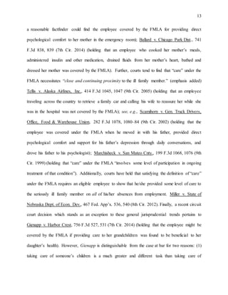 13
a reasonable factfinder could find the employee covered by the FMLA for providing direct
psychological comfort to her mother in the emergency room); Ballard v. Chicago Park Dist., 741
F.3d 838, 839 (7th Cir. 2014) (holding that an employee who cooked her mother’s meals,
administered insulin and other medication, drained fluids from her mother’s heart, bathed and
dressed her mother was covered by the FMLA). Further, courts tend to find that “care” under the
FMLA necessitates “close and continuing proximity to the ill family member.” (emphasis added)
Tellis v. Alaska Airlines, Inc., 414 F.3d 1045, 1047 (9th Cir. 2005) (holding that an employee
traveling across the country to retrieve a family car and calling his wife to reassure her while she
was in the hospital was not covered by the FMLA); see, e.g., Scamihorn v. Gen. Truck Drivers,
Office, Food & Warehouse Union, 282 F.3d 1078, 1080–84 (9th Cir. 2002) (holding that the
employee was covered under the FMLA when he moved in with his father, provided direct
psychological comfort and support for his father’s depression through daily conversations, and
drove his father to his psychologist); Marchisheck v. San Mateo Cnty., 199 F.3d 1068, 1076 (9th
Cir. 1999) (holding that “care” under the FMLA “involves some level of participation in ongoing
treatment of that condition”). Additionally, courts have held that satisfying the definition of “care”
under the FMLA requires an eligible employee to show that he/she provided some level of care to
the seriously ill family member on all of his/her absences from employment. Miller v. State of
Nebraska Dept. of Econ. Dev., 467 Fed. App’x. 536, 540 (8th Cir. 2012). Finally, a recent circuit
court decision which stands as an exception to these general jurisprudential trends pertains to
Gienapp v. Harbor Crest, 756 F.3d 527, 531 (7th Cir. 2014) (holding that the employee might be
covered by the FMLA if providing care to her grandchildren was found to be beneficial to her
daughter’s health). However, Gienapp is distinguishable from the case at bar for two reasons: (1)
taking care of someone’s children is a much greater and different task than taking care of
 