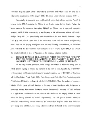 14
someone’s dog, and (2) Dr. Green’s letter already establishes that Mittens could not have had an
effect on the amelioration of Mr. Knight’s BHS. (Dr. Green Letter to Savers Insurance 9/19/14.)
Accordingly, a reasonable juror could not find on the facts of this case that Plaintiff is
covered by the FMLA, as caring for Mittens is not directly caring for Mr. Knight. Further, the
record supports the conclusion that neither Plaintiff, nor Mittens was in close and continuing
proximity to Mr. Knight on every day of her absences, as she only dropped Mittens off Monday
through Friday (Pl.’s Decl. ¶ 4), and only spent around an hour per week with her father (W. Knight
Decl. ¶ 7). Thus, even if a juror were to find on the facts of this case that Plaintiff was providing
“care” when she was playing board games with her father or taking care of Mittens, no reasonable
juror could find that these activities were sufficient as to be covered by the FMLA. As a result,
this Court should find in favor of Aquarium on this summary judgment motion.
V. BECAUSE IT WOULD BE BAD PUBLIC POLICY TO CONSTRUE “CARE” IN
FMLA TO INCLUDE THE ACTIONS OF THE PLAINTIFF IN THIS CASE,
AQUARIUM IS ENTITLED TO JUDGMENT AS A MATTER OF THE LAW.
As the baby-boomer generation comes of age, the number of Americans taking care of
elderly parents is going to increase exponentially in the years to come. Specifically, by 2020 40%
of the American workforce expects to care for an elderly relative, and by 2030 20% of Americans
will be 65 and older. Peggie Smith, Elder Care, Gender, and Work: The Work-Family Issue of the
21st Century, 25 Berkeley J. Emp. & Lab. L. 351, 352 (2004). Thus, the number of employees
bringing FMLA claims will only increase in the years to come, correlating with the increase in
employees needing leave to care for elderly parents. Consequently, a reading of “care” so broad
as to apply to the circumstances of this case will only incentivize the bringing of FMLA claims
which are already expected to increase exponentially. This will put an extreme burden on
employers, and especially smaller businesses that cannot afford litigation or for their employees
to be taking leave ad libitum. As a result, a decision in favor of Plaintiff in this case will not only
 
