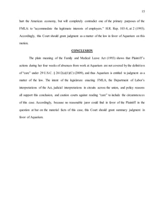 15
hurt the American economy, but will completely contradict one of the primary purposes of the
FMLA: to “accommodate the legitimate interests of employers.” H.R. Rep. 103-8, at 2 (1993).
Accordingly, this Court should grant judgment as a matter of the law in favor of Aquarium on this
motion.
CONCLUSION
The plain meaning of the Family and Medical Leave Act (1993) shows that Plaintiff’s
actions during her four weeks of absences from work at Aquarium are not covered by the definition
of “care” under 29 U.S.C. § 2612(a)(1)(C) (2009), and thus Aquarium is entitled to judgment as a
matter of the law. The intent of the legislature enacting FMLA, the Department of Labor’s
interpretations of the Act, judicial interpretations in circuits across the union, and policy reasons
all support this conclusion, and caution courts against reading “care” to include the circumstances
of this case. Accordingly, because no reasonable juror could find in favor of the Plaintiff in the
question at bar on the material facts of this case, this Court should grant summary judgment in
favor of Aquarium.
 