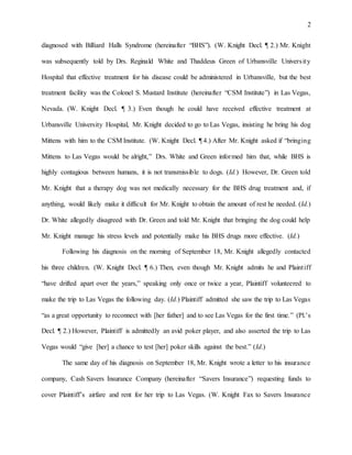 2
diagnosed with Billiard Halls Syndrome (hereinafter “BHS”). (W. Knight Decl. ¶ 2.) Mr. Knight
was subsequently told by Drs. Reginald White and Thaddeus Green of Urbansville University
Hospital that effective treatment for his disease could be administered in Urbansville, but the best
treatment facility was the Colonel S. Mustard Institute (hereinafter “CSM Institute”) in Las Vegas,
Nevada. (W. Knight Decl. ¶ 3.) Even though he could have received effective treatment at
Urbansville University Hospital, Mr. Knight decided to go to Las Vegas, insisting he bring his dog
Mittens with him to the CSM Institute. (W. Knight Decl. ¶ 4.) After Mr. Knight asked if “bringing
Mittens to Las Vegas would be alright,” Drs. White and Green informed him that, while BHS is
highly contagious between humans, it is not transmissible to dogs. (Id.) However, Dr. Green told
Mr. Knight that a therapy dog was not medically necessary for the BHS drug treatment and, if
anything, would likely make it difficult for Mr. Knight to obtain the amount of rest he needed. (Id.)
Dr. White allegedly disagreed with Dr. Green and told Mr. Knight that bringing the dog could help
Mr. Knight manage his stress levels and potentially make his BHS drugs more effective. (Id.)
Following his diagnosis on the morning of September 18, Mr. Knight allegedly contacted
his three children. (W. Knight Decl. ¶ 6.) Then, even though Mr. Knight admits he and Plaintiff
“have drifted apart over the years,” speaking only once or twice a year, Plaintiff volunteered to
make the trip to Las Vegas the following day. (Id.) Plaintiff admitted she saw the trip to Las Vegas
“as a great opportunity to reconnect with [her father] and to see Las Vegas for the first time.” (Pl.’s
Decl. ¶ 2.) However, Plaintiff is admittedly an avid poker player, and also asserted the trip to Las
Vegas would “give [her] a chance to test [her] poker skills against the best.” (Id.)
The same day of his diagnosis on September 18, Mr. Knight wrote a letter to his insurance
company, Cash Savers Insurance Company (hereinafter “Savers Insurance”) requesting funds to
cover Plaintiff’s airfare and rent for her trip to Las Vegas. (W. Knight Fax to Savers Insurance
 