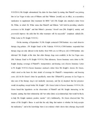 3
9/18/2014.) Mr. Knight substantiated his claim for these funds by stating that Plaintiff was joining
him in Las Vegas to take care of Mittens and that “Mittens [would] act, in effect, as a secondary
medication to supplement [his] treatment for BHS.” (Id.) Mr. Knight also attached a letter from
Dr. White, in which Dr. White states that Plaintiff and Mittens “will both be providing valuable
assistance to Mr. Knight” and that Mitten’s presence “should ease [Mr. Knight’s] anxiety and
potentially improve the odds that his other treatment will be successful.” (emphasis added) (Dr.
White Letter to W. Knight 9/18/14.)
On the morning of September 19, Mr. Knight contacted CSM Institute via e-mail about its
therapy dog policies. (W. Knight Email to Mr. Valencia 9/19/14.) CSM Institute responded that
therapy dogs are only allowed in the facility from 9:00 a.m. to 5:00 p.m. (Id.) CSM Institute also
informed Mr. Knight at this time that other therapy dogs were available in the Las Vegas area.
(Mr. Valencia Email to W. Knight 9/19/14.) That afternoon, Savers Insurance sent a letter to Mr.
Knight denying coverage of Plaintiff’s transportation and housing cost. (Savers Insurance Letter
to W. Knight 9/19/14.) Savers Insurance enclosed a letter from Mr. Knight’s doctor, Dr. Green,
which stood as the basis for their denial of coverage for Plaintiff’s transportation and housing
costs. (Id.) In Dr. Green’s letter he specifically states that “[Plaintiff’s] presence in Las Vegas to
take care of the therapy dog is not medically necessary, and [he is] skeptical that her presence
would do anything except bother Mr. Knight.” (Dr. Green Letter to Savers Insurance 9/19/14.) Dr.
Green based this hypothesis on his observation of Plaintiff and Mr. Knight interacting in the
hospital, opining that their relationship did “not strike [him] as [a relationship] that would be likely
to help Mr. Knight maintain positive morale.” (Id.) Additionally, Dr. Green observed that “the
nature of Mr. Knight’s illness is such that the only thing that matters is whether his body accepts
the medication,” and to his knowledge there is no evidence which shows that a therapy dog would
 