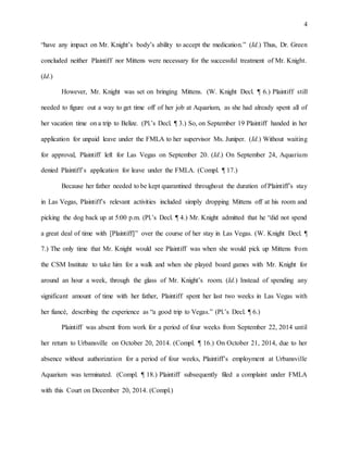 4
“have any impact on Mr. Knight’s body’s ability to accept the medication.” (Id.) Thus, Dr. Green
concluded neither Plaintiff nor Mittens were necessary for the successful treatment of Mr. Knight.
(Id.)
However, Mr. Knight was set on bringing Mittens. (W. Knight Decl. ¶ 6.) Plaintiff still
needed to figure out a way to get time off of her job at Aquarium, as she had already spent all of
her vacation time on a trip to Belize. (Pl.’s Decl. ¶ 3.) So, on September 19 Plaintiff handed in her
application for unpaid leave under the FMLA to her supervisor Ms. Juniper. (Id.) Without waiting
for approval, Plaintiff left for Las Vegas on September 20. (Id.) On September 24, Aquarium
denied Plaintiff’s application for leave under the FMLA. (Compl. ¶ 17.)
Because her father needed to be kept quarantined throughout the duration of Plaintiff’s stay
in Las Vegas, Plaintiff’s relevant activities included simply dropping Mittens off at his room and
picking the dog back up at 5:00 p.m. (Pl.’s Decl. ¶ 4.) Mr. Knight admitted that he “did not spend
a great deal of time with [Plaintiff]” over the course of her stay in Las Vegas. (W. Knight Decl. ¶
7.) The only time that Mr. Knight would see Plaintiff was when she would pick up Mittens from
the CSM Institute to take him for a walk and when she played board games with Mr. Knight for
around an hour a week, through the glass of Mr. Knight’s room. (Id.) Instead of spending any
significant amount of time with her father, Plaintiff spent her last two weeks in Las Vegas with
her fiancé, describing the experience as “a good trip to Vegas.” (Pl.’s Decl. ¶ 6.)
Plaintiff was absent from work for a period of four weeks from September 22, 2014 until
her return to Urbansville on October 20, 2014. (Compl. ¶ 16.) On October 21, 2014, due to her
absence without authorization for a period of four weeks, Plaintiff’s employment at Urbansville
Aquarium was terminated. (Compl. ¶ 18.) Plaintiff subsequently filed a complaint under FMLA
with this Court on December 20, 2014. (Compl.)
 