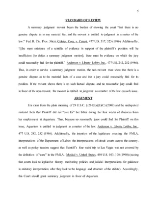 5
STANDARD OF REVIEW
A summary judgment movant bears the burden of showing the court “that there is no
genuine dispute as to any material fact and the movant is entitled to judgment as a matter of the
law.” Fed. R. Civ. Proc. 56(a); Celotex Corp. v. Catrett, 477 U.S. 317, 323 (1986). Additionally,
“[t]he mere existence of a scintilla of evidence in support of the plaintiff’s position will be
insufficient [to defeat a summary judgment motion]; there must be evidence on which the jury
could reasonably find for the plaintiff.” Anderson v. Liberty Lobby, Inc., 477 U.S. 242, 252 (1986).
Thus, in order to survive a summary judgment motion, the non-movant must show that there is a
genuine dispute as to the material facts of a case and that a jury could reasonably find for its
position. If the movant shows there is no such factual dispute, and no reasonable jury could find
in favor of the non-movant, the movant is entitled to judgment as a matter of the law on such issue.
ARGUMENT
It is clear from the plain meaning of 29 U.S.C. § 2612(a)(1)(C) (2009) and the undisputed
material facts that Plaintiff did not “care for” her father during her four weeks of absences from
her employment at Aquarium. Thus, because no reasonable juror could find for Plaintiff on this
issue, Aquarium is entitled to judgment as a matter of the law. Anderson v. Liberty Lobby, Inc.,
477 U.S. 242, 252 (1986). Additionally, the intention of the legislature enacting the FMLA,
interpretations of the Department of Labor, the interpretations of circuit courts across the country,
as well as policy reasons suggest that Plaintiff’s four week trip to Las Vegas was not covered by
the definition of “care” in the FMLA. Moskal v. United States, 498 U.S. 103, 108 (1990) (stating
that courts look to legislative history, motivating policies and judicial interpretations for guidance
in statutory interpretation after they look to the language and structure of the statute). Accordingly,
this Court should grant summary judgment in favor of Aquarium.
 