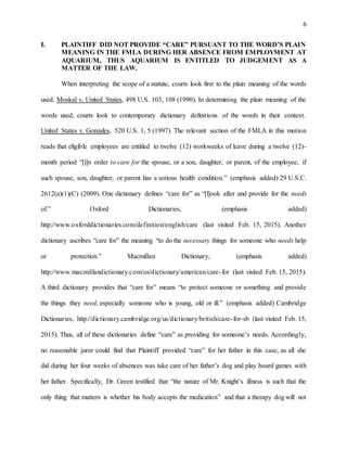 6
I. PLAINTIFF DID NOT PROVIDE “CARE” PURSUANT TO THE WORD’S PLAIN
MEANING IN THE FMLA DURING HER ABSENCE FROM EMPLOYMENT AT
AQUARIUM, THUS AQUARIUM IS ENTITLED TO JUDGEMENT AS A
MATTER OF THE LAW.
When interpreting the scope of a statute, courts look first to the plain meaning of the words
used. Moskal v. United States, 498 U.S. 103, 108 (1990). In determining the plain meaning of the
words used, courts look to contemporary dictionary definitions of the words in their context.
United States v. Gonzales, 520 U.S. 1, 5 (1997). The relevant section of the FMLA in this motion
reads that eligible employees are entitled to twelve (12) workweeks of leave during a twelve (12)-
month period “[i]n order to care for the spouse, or a son, daughter, or parent, of the employee, if
such spouse, son, daughter, or parent has a serious health condition.” (emphasis added) 29 U.S.C.
2612(a)(1)(C) (2009). One dictionary defines “care for” as “[l]ook after and provide for the needs
of.” Oxford Dictionaries, (emphasis added)
http://www.oxforddictionaries.com/definition/english/care (last visited Feb. 15, 2015). Another
dictionary ascribes “care for” the meaning “to do the necessary things for someone who needs help
or protection.” Macmillan Dictionary, (emphasis added)
http://www.macmillandictionary.com/us/dictionary/american/care-for (last visited Feb. 15, 2015).
A third dictionary provides that “care for” means “to protect someone or something and provide
the things they need, especially someone who is young, old or ill.” (emphasis added) Cambridge
Dictionaries, http://dictionary.cambridge.org/us/dictionary/british/care-for-sb (last visited Feb. 15,
2015). Thus, all of these dictionaries define “care” as providing for someone’s needs. Accordingly,
no reasonable juror could find that Plaintiff provided “care” for her father in this case, as all she
did during her four weeks of absences was take care of her father’s dog and play board games with
her father. Specifically, Dr. Green testified that “the nature of Mr. Knight’s illness is such that the
only thing that matters is whether his body accepts the medication” and that a therapy dog will not
 