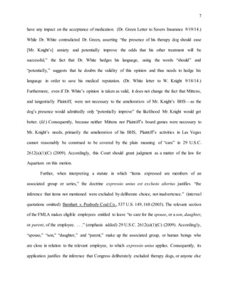 7
have any impact on the acceptance of medication. (Dr. Green Letter to Savers Insurance 9/19/14.)
While Dr. White contradicted Dr. Green, asserting “the presence of his therapy dog should ease
[Mr. Knight’s] anxiety and potentially improve the odds that his other treatment will be
successful,” the fact that Dr. White hedges his language, using the words “should” and
“potentially,” suggests that he doubts the validity of this opinion and thus needs to hedge his
language in order to save his medical reputation. (Dr. White letter to W. Knight 9/18/14.)
Furthermore, even if Dr. White’s opinion is taken as valid, it does not change the fact that Mittens,
and tangentially Plaintiff, were not necessary to the amelioration of Mr. Knight’s BHS—as the
dog’s presence would admittedly only “potentially improve” the likelihood Mr. Knight would get
better. (Id.) Consequently, because neither Mittens nor Plaintiff’s board games were necessary to
Mr. Knight’s needs, primarily the amelioration of his BHS, Plaintiff’s activities in Las Vegas
cannot reasonably be construed to be covered by the plain meaning of “care” in 29 U.S.C.
2612(a)(1)(C) (2009). Accordingly, this Court should grant judgment as a matter of the law for
Aquarium on this motion.
Further, when interpreting a statute in which “items expressed are members of an
associated group or series,” the doctrine expressio unius est exclusio alterius justifies “the
inference that items not mentioned were excluded by deliberate choice, not inadvertence.” (internal
quotations omitted) Barnhart v. Peabody Coal Co., 537 U.S. 149, 168 (2003). The relevant section
of the FMLA makes eligible employees entitled to leave “to care for the spouse, or a son, daughter,
or parent, of the employee. . . .” (emphasis added) 29 U.S.C. 2612(a)(1)(C) (2009). Accordingly,
“spouse,” “son,” “daughter,” and “parent,” make up the associated group, or human beings who
are close in relation to the relevant employee, to which expressio unius applies. Consequently, its
application justifies the inference that Congress deliberately excluded therapy dogs, or anyone else
 