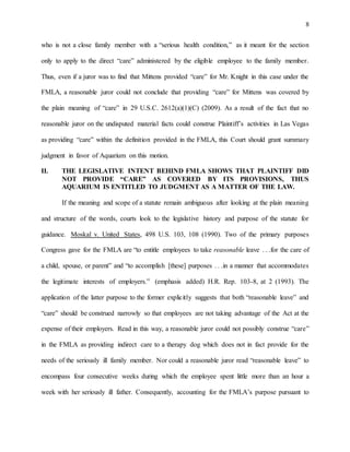 8
who is not a close family member with a “serious health condition,” as it meant for the section
only to apply to the direct “care” administered by the eligible employee to the family member.
Thus, even if a juror was to find that Mittens provided “care” for Mr. Knight in this case under the
FMLA, a reasonable juror could not conclude that providing “care” for Mittens was covered by
the plain meaning of “care” in 29 U.S.C. 2612(a)(1)(C) (2009). As a result of the fact that no
reasonable juror on the undisputed material facts could construe Plaintiff’s activities in Las Vegas
as providing “care” within the definition provided in the FMLA, this Court should grant summary
judgment in favor of Aquarium on this motion.
II. THE LEGISLATIVE INTENT BEHIND FMLA SHOWS THAT PLAINTIFF DID
NOT PROVIDE “CARE” AS COVERED BY ITS PROVISIONS, THUS
AQUARIUM IS ENTITLED TO JUDGMENT AS A MATTER OF THE LAW.
If the meaning and scope of a statute remain ambiguous after looking at the plain meaning
and structure of the words, courts look to the legislative history and purpose of the statute for
guidance. Moskal v. United States, 498 U.S. 103, 108 (1990). Two of the primary purposes
Congress gave for the FMLA are “to entitle employees to take reasonable leave . . .for the care of
a child, spouse, or parent” and “to accomplish [these] purposes . . .in a manner that accommodates
the legitimate interests of employers.” (emphasis added) H.R. Rep. 103-8, at 2 (1993). The
application of the latter purpose to the former explicitly suggests that both “reasonable leave” and
“care” should be construed narrowly so that employees are not taking advantage of the Act at the
expense of their employers. Read in this way, a reasonable juror could not possibly construe “care”
in the FMLA as providing indirect care to a therapy dog which does not in fact provide for the
needs of the seriously ill family member. Nor could a reasonable juror read “reasonable leave” to
encompass four consecutive weeks during which the employee spent little more than an hour a
week with her seriously ill father. Consequently, accounting for the FMLA’s purpose pursuant to
 