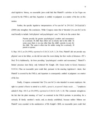 9
cited legislative history, no reasonable juror could find that Plaintiff’s activities in Las Vegas are
covered by the FMLA, and thus Aquarium is entitled to judgment as a matter of the law on this
motion.
Further, the specific legislative interpretations of “to care for” in 29 U.S.C. 2612(a)(1)(C)
(2009) only strengthen this conclusion. While Congress states that it “intended [‘to care for’] to be
read broadly to include both physical and psychological care,” it did so in the context that:
Parents provide far greater psychological comfort and reassurance
to a seriously ill child than others not so closely tied to the child. In
some cases there is no one other than the child's parents to care for
the child. The same is often true for adults caring for a seriously ill
parent or spouse.
S. Rep. 103-3, at 24 (1993), reprinted in U.S.C.C.A.N. 3, 26. First, Plaintiff did not provide any
physical care to her father, as she did not enter his room during her four weeks of absences. (Pl.’s
Decl. ¶ 4.) Additionally, far from providing “psychological comfort and reassurance,” Plaintiff’s
limited presence most likely only bothered Mr. Knight. (Dr. Green Letter to Savers Insurance
9/19/14.) Thus no reasonable juror could find, pursuant to the enacting legislature’s intent, that
Plaintiff is covered by the FMLA, and Aquarium is consequently entitled to judgment as a matter
of the law.
Finally, Congress commented that “[‘to care for’] is also intended to assure employees the
right to a period of leave to attend to a child’s, spouse’s, or parent’s basic needs . . . .” (emphasis
added) S. Rep. 103-3, at 24 (1993), reprinted in U.S.C.C.A.N. 3, 26. This comment strengthens
the fact that the plain meaning of “care” as construed in the FMLA pertains to providing for a
seriously ill family member’s needs; and, as already established, because neither Mittens nor
Plaintiff were essential to the amelioration of Mr. Knight’s BHS, no reasonable juror could find
 