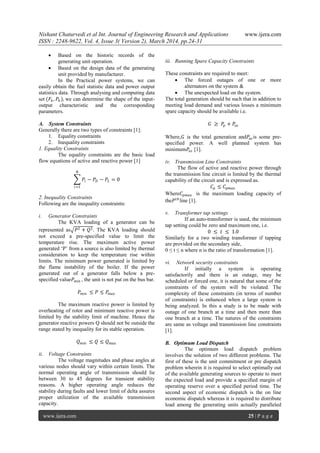 Nishant Chaturvedi et al Int. Journal of Engineering Research and Applications www.ijera.com
ISSN : 2248-9622, Vol. 4, Issue 3( Version 2), March 2014, pp.24-31
www.ijera.com 25 | P a g e
 Based on the historic records of the
generating unit operation.
 Based on the design data of the generating
unit provided by manufacturer.
In the Practical power systems, we can
easily obtain the fuel statistic data and power output
statistics data. Through analysing and computing data
set (𝐹𝑘, 𝑃𝑘 ), we can determine the shape of the input-
output characteristic and the corresponding
parameters.
A. System Constraints
Generally there are two types of constraints [1]:
1. Equality constraints
2. Inequality constraints
1. Equality Constraints
The equality constraints are the basic load
flow equations of active and reactive power [1]
𝑃𝑖 − 𝑃𝐷 − 𝑃𝐿
𝑁
𝑖=1
= 0
2. Inequality Constraints
Following are the inequality constraints:
i. Generator Constraints
The KVA loading of a generator can be
represented as 𝑃2 + 𝑄2. The KVA loading should
not exceed a pre-specified value to limit the
temperature rise. The maximum active power
generated ‗P‘ from a source is also limited by thermal
consideration to keep the temperature rise within
limits. The minimum power generated is limited by
the flame instability of the boiler. If the power
generated out of a generator falls below a pre-
specified value𝑃 𝑚𝑖𝑛 , the unit is not put on the bus bar.
𝑃 𝑚𝑖𝑛 ≤ 𝑃 ≤ 𝑃𝑚𝑎𝑥
The maximum reactive power is limited by
overheating of rotor and minimum reactive power is
limited by the stability limit of machine. Hence the
generator reactive powers Q should not be outside the
range stated by inequality for its stable operation.
𝑄 𝑚𝑖𝑛 ≤ 𝑄 ≤ 𝑄 𝑚𝑎𝑥
ii. Voltage Constraints
The voltage magnitudes and phase angles at
various nodes should vary within certain limits. The
normal operating angle of transmission should lie
between 30 to 45 degrees for transient stability
reasons. A higher operating angle reduces the
stability during faults and lower limit of delta assures
proper utilization of the available transmission
capacity.
iii. Running Spare Capacity Constraints
These constraints are required to meet:
 The forced outages of one or more
alternators on the system &
 The unexpected load on the system.
The total generation should be such that in addition to
meeting load demand and various losses a minimum
spare capacity should be available i.e.
𝐺 ≥ 𝑃𝑝 + 𝑃𝑠𝑜
Where,𝐺 is the total generation and𝑃𝑠𝑜 is some pre-
specified power. A well planned system has
minimum𝑃𝑠𝑜 [1].
iv. Transmission Line Constraints
The flow of active and reactive power through
the transmission line circuit is limited by the thermal
capability of the circuit and is expressed as.
𝐶𝑝 ≤ 𝐶𝑝𝑚𝑎𝑥
Where𝐶𝑝𝑚𝑎𝑥 is the maximum loading capacity of
the𝑃 𝑡ℎ
line [1].
v. Transformer tap settings
If an auto-transformer is used, the minimum
tap setting could be zero and maximum one, i.e.
0 ≤ 𝑡 ≤ 1.0
Similarly for a two winding transformer if tapping
are provided on the secondary side,
0 ≤ t ≤ n where n is the ratio of transformation [1].
vi. Network security constraints
If initially a system is operating
satisfactorily and there is an outage, may be
scheduled or forced one, it is natural that some of the
constraints of the system will be violated. The
complexity of these constraints (in terms of number
of constraints) is enhanced when a large system is
being analyzed. In this a study is to be made with
outage of one branch at a time and then more than
one branch at a time. The natures of the constraints
are same as voltage and transmission line constraints
[1].
B. Optimum Load Dispatch
The optimum load dispatch problem
involves the solution of two different problems. The
first of these is the unit commitment or pre dispatch
problem wherein it is required to select optimally out
of the available generating sources to operate to meet
the expected load and provide a specified margin of
operating reserve over a specified period time. The
second aspect of economic dispatch is the on line
economic dispatch whereas it is required to distribute
load among the generating units actually paralleled
 