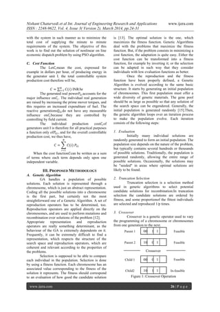 Nishant Chaturvedi et al Int. Journal of Engineering Research and Applications www.ijera.com
ISSN : 2248-9622, Vol. 4, Issue 3( Version 2), March 2014, pp.24-31
www.ijera.com 26 | P a g e
with the system in such manner as to minimize the
total cost of supplying the minute to minute
requirements of the system. The objective of this
work is to find out the solution of nonlinear on line
economic dispatch problem by using PSO algorithm.
C. Cost Function
The Let𝐶𝑖mean the cost, expressed for
example in dollars per hour, of producing energy in
the generator unit I. the total controllable system
production cost therefore will be,
𝐶 = 𝐶(𝑖)𝑁
𝑖=1 INR/hr
The generated real power𝑃𝐺𝑖 accounts for the
major influence on𝐶𝑖. The individual real generation
are raised by increasing the prime mover torques, and
this requires an increased expenditure of fuel. The
reactive generations𝑄 𝐺𝑖 do not have any measurable
influence on𝐶𝑖because they are controlled by
controlling by field current.
The individual production cost𝐶𝑖of
generators unit I is therefore for all practical purposes
a function only of𝑃𝐺𝑖 , and for the overall controllable
production cost, we thus have,
𝐶 = 𝐶(𝑖) 𝑃𝐺𝑖
𝑁
𝑖=1
When the cost function𝐶can be written as a sum
of terms where each term depends only upon one
independent variable.
III. PROPOSED METHODOLOGY
A. Genetic Algorithm
GA handles a population of possible
solutions. Each solution is represented through a
chromosome, which is just an abstract representation.
Coding all the possible solutions into a chromosome
is the first part, but certainly not the most
straightforward one of a Genetic Algorithm. A set of
reproduction operators has to be determined, too.
Reproduction operators are applied directly on the
chromosomes, and are used to perform mutations and
recombination over solutions of the problem [12].
Appropriate representation and reproduction
operators are really something determinant, as the
behaviour of the GA is extremely dependents on it.
Frequently, it can be extremely difficult to find a
representation, which respects the structure of the
search space and reproduction operators, which are
coherent and relevant according to the properties of
the problems.
Selection is supposed to be able to compare
each individual in the population. Selection is done
by using a fitness function. Each chromosome has an
associated value corresponding to the fitness of the
solution it represents. The fitness should correspond
to an evaluation of how good the candidate solution
is [13]. The optimal solution is the one, which
maximizes the fitness function. Genetic Algorithms
deal with the problems that maximize the fitness
function. But, if the problem consists in minimizing a
cost function, the adaptation is quite easy. Either the
cost function can be transformed into a fitness
function, for example by inverting it; or the selection
can be adapted in such way that they consider
individuals with low evaluation functions as better.
Once the reproduction and the fitness
function have been properly defined, a Genetic
Algorithm is evolved according to the same basic
structure. It starts by generating an initial population
of chromosomes. This first population must offer a
wide diversity of genetic materials. The gene pool
should be as large as possible so that any solution of
the search space can be engendered. Generally, the
initial population is generated randomly [15].Then,
the genetic algorithm loops over an iteration process
to make the population evolve. Each iteration
consists of the following steps:
1. Evaluation
Initially many individual solutions are
randomly generated to form an initial population. The
population size depends on the nature of the problem,
but typically contains several hundreds or thousands
of possible solutions. Traditionally, the population is
generated randomly, allowing the entire range of
possible solutions. Occasionally, the solutions may
be "seeded" in areas where optimal solutions are
likely to be found.
2. Truncation Selection
Truncation selection is a selection method
used in genetic algorithms to select potential
candidate solutions for recombination.In truncation
selection the candidate solutions are ordered by
fitness, and some proportionof the fittest individuals
are selected and reproduced 1/p times.
3. Crossover
Crossover is a genetic operator used to vary
the programming of a chromosome or chromosomes
from one generation to the next.
Figure 1: Crossover Operation
Parent 1 Feasible00 1 1
Parent 2 Feasible10 0 1
Child 1 Feasible00 0 1
Child2 In-feasible10 1 1
Crossover
 