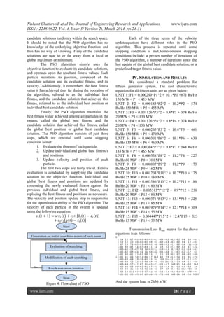 Nishant Chaturvedi et al Int. Journal of Engineering Research and Applications www.ijera.com
ISSN : 2248-9622, Vol. 4, Issue 3( Version 2), March 2014, pp.24-31
www.ijera.com 28 | P a g e
candidate solutions randomly within the search space.
It should be noted that the PSO algorithm has no
knowledge of the underlying objective function, and
thus has no way of knowing if any of the candidate
solutions are near to or far away from a local or
global maximum or minimum.
The PSO algorithm simply uses the
objective function to evaluate its candidate solutions,
and operates upon the resultant fitness values. Each
particle maintains its position, composed of the
candidate solution and its evaluated fitness, and its
velocity. Additionally, it remembers the best fitness
value it has achieved thus far during the operation of
the algorithm, referred to as the individual best
fitness, and the candidate solution that achieved this
fitness, referred to as the individual best position or
individual best candidate solution.
Finally, the PSO algorithm maintains the
best fitness value achieved among all particles in the
swarm, called the global best fitness, and the
candidate solution that achieved this fitness, called
the global best position or global best candidate
solution. The PSO algorithm consists of just three
steps, which are repeated until some stopping
condition is met:
1. Evaluate the fitness of each particle.
2. Update individual and global best fitness‘s
and positions.
3. Update velocity and position of each
particle.
The first two steps are fairly trivial. Fitness
evaluation is conducted by supplying the candidate
solution to the objective function. Individual and
global best fitness and positions are updated by
comparing the newly evaluated fitness against the
previous individual and global best fitness, and
replacing the best fitness and positions as necessary.
The velocity and position update step is responsible
for the optimization ability of the PSO algorithm. The
velocity of each particle in the swarm is updated
using the following equation:
𝑣𝑖 𝑡 + 1 = 𝑤𝑣𝑖 𝑡 + 𝑐1 𝑟1 𝑥𝑖 𝑡 − 𝑥𝑖 𝑡
+ 𝑐2 𝑟2[𝑔 𝑡 − 𝑥𝑖 𝑡 ]
Figure 4: Flow chart of PSO
Each of the three terms of the velocity
updateequation have different roles in the PSO
algorithm. This process is repeated until some
stopping condition is met.Somecommon stopping
conditions include: a pre-set number of iterations of
the PSO algorithm, a number of iterations since the
last update of the global best candidate solution, or a
predefined target fitness value.
IV. SIMULATION AND RESULTS
We considered a standard problem for
fifteen generator system. The cost characteristic
equation for all fifteen units are as given below:
UNIT 1: F1 = 0.000299*P1^2 + 10.1*P1 +671 Rs/Hr
150 MW < P1 < 455 MW
UNIT 2: F2 = 0.000183*P2^2 + 10.2*P2 + 574
Rs/Hr 150 MW < P2 < 455 MW
UNIT 3: F3 = 0.001126*P3^2 + 8.8*P3 + 374 Rs/Hr
20 MW < P3 < 130 MW
UNIT 4: F4 = 0.001126*P4^2 + 8.8*P4 + 374 Rs/Hr
20 MW < P4 < 130 MW
UNIT 5: F5 = 0.000205*P5^2 + 10.4*P5 + 461
Rs/Hr 150 MW < P5 < 470 MW
UNIT 6: F6 = 0.000301*P6^2 + 10.1*P6 + 630
Rs/Hr 135 MW < P6 < 460 MW
UNIT 7: F7 = 0.000364*P7^2 + 9.8*P7 + 548 Rs/Hr
135 MW < P7 < 465 MW
UNIT 8: F8 = 0.000338*P8^2 + 11.2*P8 + 227
Rs/Hr 60 MW < P8 < 300 MW
UNIT 9: F9 = 0.000807*P9^2 + 11.2*P9 + 173
Rs/Hr 25 MW < P9 < 162 MW
UNIT 10: F10 = 0.001203*P10^2 + 10.7*P10 + 175
Rs/Hr 25 MW < P10 < 160 MW
UNIT 11: F11 = 0.003586*P11^2 + 10.2*P11 + 186
Rs/Hr 20 MW < P11 < 80 MW
UNIT 12: F12 = 0.005513*P12^2 + 9.9*P12 + 230
Rs/Hr 20 MW < P12 < 80 MW
UNIT 13: F13 = 0.000371*P13^2 + 13.1*P13 + 225
Rs/Hr 25 MW < P13 < 85 MW
UNIT 14: F14 = 0.001929*P14^2 + 12.1*P14 + 309
Rs/Hr 15 MW < P14 < 55 MW
UNIT 15: F15 = 0.004447*P15^2 + 12.4*P15 + 323
Rs/Hr 15 MW < P15 < 55 MW
Transmission Loss Bmn matrix for the above
equations is as follows:
B
=
1.4
1.2
0.7
−0.1
−0.3
−0.1
−0.1
−0.1
−0.3
−0.5
−0.3
−0.2
0.4
0.3
−0.1
1.2
1.5
1.3
0.0
−0.5
−0.2
0.0
0.1
−0.2
−0.4
−0.4
0.0
0.4
1.0
−0.2
0.7
1.3
7.6
−0.1
−1.3
−0.9
−0.1
0.0
−0.8
−1.2
−1.7
0.0
−2.6
11.1
−2.8
−0.1
0.0
−0.1
3.4
−0.7
−0.4
1.1
5.0
2.9
3.2
−1.1
0.0
0.1
0.1
−2.3
−0.3
−0.5
−1.3
−0.7
9.0
1.4
−0.3
−1.2
−1.0
−1.3
0.7
−0.2
−0.2
−2.4
−0.3
−0.1
−0.2
−0.9
−0.4
1.4
1.6
0.0
−0.6
−0.5
−0.8
1.1
−0.1
−0.2
−1.7
0.3
−0.1
0.0
−0.1
1.1
−0.3
0.0
1.5
1.7
1.5
0.9
−0.5
0.7
0.0
−0.2
−0.8
−0.1
0.1
0.0
5.0
−1.2
−0.6
1.7
16.8
8.2
7.9
−2.3
−3.6
0.1
0.5
−7.8
−0.3
−0.2
−0.8
2.9
−1.0
−0.5
1.5
8.2
12.9
11.6
−2.1
−2.5
0.7
−1.2
−7.2
−0.5
−0.4
−1.2
3.2
−1.3
−0.8
0.9
7.9
11.6
20.0
−2.7
−3.4
0.9
−1.1
−8.8
−0.3
−0.4
−1.7
−1.1
0.7
1.1
−0.5
−2.3
−2.1
−2.7
14.0
0.1
0.4
−3.8
16.8
−0.2
0.0
0.0
0.0
−0.2
−0.1
0.7
−3.6
−2.5
−3.4
0.1
5.4
−0.1
−0.4
2.8
0.4
0.4
−2.6
0.1
−0.2
−0.2
0.0
0.1
0.7
0.9
0.4
−0.1
10.3
−10.1
2.8
0.3
1.0
11.1
0.1
−2.4
−1.7
−0.2
0.5
−1.2
−1.1
−3.8
−0.4
−10.1
57.8
−9.4
−0.1
−0.2
−2.8
−2.6
−0.3
0.3
−0.8
−7.8
−7.2
−8.8
16.8
2.8
2.8
−9.4
128.3
And the system load is 2630 MW.
No
Start
Generation on initial searching points of each agent
Evaluation of searching
points of each agent
Modification of each searching
points by state equation
Reach maximum iteration
Stop
 