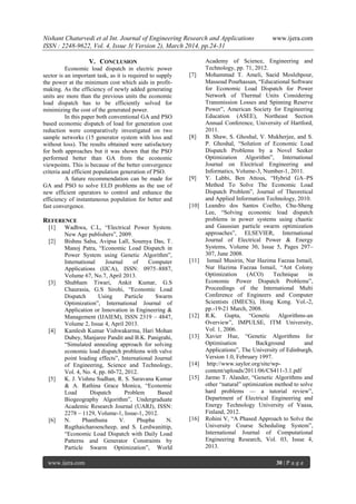 Nishant Chaturvedi et al Int. Journal of Engineering Research and Applications www.ijera.com
ISSN : 2248-9622, Vol. 4, Issue 3( Version 2), March 2014, pp.24-31
www.ijera.com 30 | P a g e
V. CONCLUSION
Economic load dispatch in electric power
sector is an important task, as it is required to supply
the power at the minimum cost which aids in profit-
making. As the efficiency of newly added generating
units are more than the previous units the economic
load dispatch has to be efficiently solved for
minimizing the cost of the generated power.
In this paper both conventional GA and PSO
based economic dispatch of load for generation cost
reduction were comparatively investigated on two
sample networks (15 generator system with loss and
without loss). The results obtained were satisfactory
for both approaches but it was shown that the PSO
performed better than GA from the economic
viewpoints. This is because of the better convergence
criteria and efficient population generation of PSO.
A future recommendation can be made for
GA and PSO to solve ELD problems as the use of
new efficient operators to control and enhance the
efficiency of instantaneous population for better and
fast convergence.
REFERENCE
[1] Wadhwa, C.L, ―Electrical Power System.
New Age publishers‖, 2009.
[2] Bishnu Sahu, Avipsa Lall, Soumya Das, T.
Manoj Patra, ―Economic Load Dispatch in
Power System using Genetic Algorithm‖,
International Journal of Computer
Applications (IJCA), ISSN: 0975–8887,
Volume 67, No.7, April 2013.
[3] Shubham Tiwari, Ankit Kumar, G.S
Chaurasia, G.S Sirohi, ―Economic Load
Dispatch Using Particle Swarm
Optimization‖, International Journal of
Application or Innovation in Engineering &
Management (IJAIEM), ISSN 2319 – 4847,
Volume 2, Issue 4, April 2013.
[4] Kamlesh Kumar Vishwakarma, Hari Mohan
Dubey, Manjaree Pandit and B.K. Panigrahi,
―Simulated annealing approach for solving
economic load dispatch problems with valve
point loading effects‖, International Journal
of Engineering, Science and Technology,
Vol. 4, No. 4, pp. 60-72, 2012.
[5] K. J. Vishnu Sudhan, R. S. Saravana Kumar
& A. Rathina Grace Monica, ―Economic
Load Dispatch Problem Based
Biogeography Algorithm‖, Undergraduate
Academic Research Journal (UARJ), ISSN:
2278 – 1129, Volume-1, Issue-1, 2012.
[6] N. Phanthuna V. Phupha N.
Rugthaicharoencheep, and S. Lerdwanittip,
―Economic Load Dispatch with Daily Load
Patterns and Generator Constraints by
Particle Swarm Optimization‖, World
Academy of Science, Engineering and
Technology, pp. 71, 2012.
[7] Mohammad T. Ameli, Saeid Moslehpour,
Massoud Pourhassan, ―Educational Software
for Economic Load Dispatch for Power
Network of Thermal Units Considering
Transmission Losses and Spinning Reserve
Power‖, American Society for Engineering
Education (ASEE), Northeast Section
Annual Conference, University of Hartford,
2011.
[8] B. Shaw, S. Ghoshal, V. Mukherjee, and S.
P. Ghoshal, ―Solution of Economic Load
Dispatch Problems by a Novel Seeker
Optimization Algorithm‖, International
Journal on Electrical Engineering and
Informatics, Volume-3, Number-1, 2011.
[9] Y. Labbi, Ben Attous, ―Hybrid GA–PS
Method To Solve The Economic Load
Dispatch Problem‖, Journal of Theoretical
and Applied Information Technology, 2010.
[10] Leandro dos Santos Coelho, Chu-Sheng
Lee, ―Solving economic load dispatch
problems in power systems using chaotic
and Gaussian particle swarm optimization
approaches‖, ELSEVIER, International
Journal of Electrical Power & Energy
Systems, Volume 30, Issue 5, Pages 297–
307, June 2008.
[11] Ismail Musirin, Nur Hazima Faezaa Ismail,
Nur Hazima Faezaa Ismail, ―Ant Colony
Optimization (ACO) Technique in
Economic Power Dispatch Problems‖,
Proceedings of the International Multi
Conference of Engineers and Computer
Scientists (IMECS), Hong Kong. Vol.-2,
pp.-19-21 March, 2008.
[12] R.K. Gupta, ―Genetic Algorithms-an
Overview‖, IMPULSE, ITM University,
Vol. 1, 2006.
[13] Xavier Hue, ―Genetic Algorithms for
Optimisation Background and
Applications‖, The University of Edinburgh,
Version 1.0, February 1997.
[14] http://www.saylor.org/site/wp-
content/uploads/2011/06/CS411-3.1.pdf
[15] Jarmo T. Alander, ―Genetic Algorithms and
other ―natural‖ optimization method to solve
hard problems — a tutorial review‖,
Department of Electrical Engineering and
Energy Technology University of Vaasa,
Finland, 2012.
[16] Rohini V, ―A Phased Approach to Solve the
University Course Scheduling System‖,
International Journal of Computational
Engineering Research, Vol. 03, Issue 4,
2013.
 
