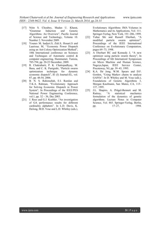 Nishant Chaturvedi et al Int. Journal of Engineering Research and Applications www.ijera.com
ISSN : 2248-9622, Vol. 4, Issue 3( Version 2), March 2014, pp.24-31
www.ijera.com 31 | P a g e
[17] Nitin S. Choubey, Madan U. Kharat,
―Grammar Induction and Genetic
Algorithms: An Overview‖, Pacific Journal
of Science and Technology, Volume 10.
Number 2. November 2009.
[18] Younes M, hadjeri.S, Zidi.S, Houari.S and
Laarioua. M, ‗‗Economic Power Dispatch
using an Ant Colony Optimization Method‖,
10th International conference on Sciences
and Techniques of Automatic control &
computer engineering, Hammamet, Tunisia,
785-794, pp. 20-22 December, 2009.
[19] R. Chakrabarti, P. K. Chattopadhyay, M.
Basu, and C. K. Panigrahi, ―Particle swarm
optimization technique for dynamic
economic dispatch‖, IE (I) Journal-EL, vol.
87, pp. 48-54, 2006.
[20] B. N. S. Rahimullah, E.I. Ramlan and
T.K.A. Rahman, ―Evolutionary Approach
for Solving Economic Dispatch in Power
System‖, In Proceedings of the IEEE/PES
National Power Engineering Conference,
vol.1, pp. 32 – 36, Dec 2003.
[21] J. Rees and G.J. Koehler, ―An investigation
of GA performance results for different
cardinality alphabets‖. In L.D. Davis, K.
DeJong, M.D. Vose and L.D. Whitley (eds.),
Evolutionary Algorithms: IMA Volumes in
Mathematics and its Applications, Vol. 111.
Springer-Verlag, New York, 191–206, 1999.
[22] Yuhui Shi and Russell Eberhart, ―A
modified particle swarm optimizer‖,
Proceedings of the IEEE International
Conference on Evolutionary Computation,
pages 69–73, 1998.
[23] A Eberhart RC and Kennedy J, ―A new
optimizer using particle swarm theory‖, In
Proceedings of 6th Internationl Symposium
on Micro Machine and Human Science,
Nagoya,Japan, IEEE Service Center,
Piscataway, NJ, pp. 39–43, 1995.
[24] K.A. De Jong, W.M. Spears and D.F.
Gordon, ―Using Markov chains to analyze
GAFOs‖. In D. Whitley and M. Vose (eds.),
Foundations of Genetic Algorithms 3,
Morgan Kaufmann, San Mateo, CA, 115–
137, 1995.
[25] J.L. Shapiro, A. Prügel-Bennett and M.
Rattray, ―A statistical mechanics
formulation of the dynamics of genetic
algorithms. Lecture Notes in Computer
Science, Vol. 865. Springer-Verlag, Berlin,
pp. 17–27, 1994.
 