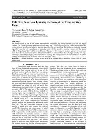 G. Mercy Bai et al Int. Journal of Engineering Research and Applications www.ijera.com
ISSN : 2248-9622, Vol. 4, Issue 3( Version 3), March 2014, pp.32-34
www.ijera.com 32 | P a g e
Collective Behaviour Learning :A Concept For Filtering Web
Pages
1
G. Mercy Bai,2
T. Selva Banupriya
1
PG Student, 2
Lecturer
Department of Computer Science and Engineering
DMI College Of Engineering, Chennai-600123, India.
Abstract—
The rapid growth of the WWW poses unprecedented challenges for general purpose crawlers and search
engines. The Former technique used to crawl web pages was FOCUS (Forum Crawler Under Supervision).This
project presents a collective behavior learning algorithm for web crawling. The collective behavior learning
algorithm crawl the web pages based on particular keyword. Discriminative learning extracts only the related
URL of the particular keyword based on filtering. The goal of this project is to crawl relevant forum content
from the web with minimal overhead. The unwanted URL is removed from the web pages and the web page
crawling is reduced by using the collective behavior learning. The web pages must be extracted based on certain
learning techniques and can be used to collect the unwanted URL’S.
Keywords— Uniform Resource Locator, World Wide Web, Support Vector Machine, Forum Crawler Under
Supervision.
I. INTRODUCTION
Data mining is the process of analyzing data
from different fields and summarizing it into useful
information. Data mining software is one of the
analytical tools for analyzing data. Users can analyze
data from many different areas and summarizes the
relationships identified. Data mining is the process of
finding data or patterns in large relational databases
for collecting different data. With the development of
information retrieval websites have become a more
and more important information medium for different
organizations and people all over the world. The
information is distributed on the web pages with some
unwanted URL’S. The major aim of this project is to
remove the unwanted URL’S. In this method for
learning regular expression patterns of URLs that lead
a crawler from an entry page to target pages. In the
initial study, modularity maximization was employed
to extract social URL. The superiority of this
framework over other representative relational
learning methods has been verified with social media
data URL. The real framework, however, is not
scalable to handle large sizes because the extracted
social URL dimensions are rather dense. In social
pages, a network of millions of URL is very common.
With a huge number of URL extracted cannot even be
held sometimes in memory, causing a serious
computational problem. Data mining uses information
from past data to analyze the outcome of a particular
problem or situation that may arise. Data mining
works by analyzing data stored in data warehouses
that are used to store that data that is being groped to
analyze. The data may come from all parts of
business, from the production to the management.
Managers use data mining to decide upon marketing
strategies for their own product generated.
A recent framework based on social URL’S
dimensions is shown to be effective in addressing this
heterogeneity. The framework shows a better way of
URL classification: first, capture the latent affiliations
of actors by extracting social dimensions based, and
next, apply exact data mining techniques to
classification based on the extracted dimensions. The
collective behavior learning algorithm provides the
basis for converting the wanted and unwanted URL.
The web page is extracted based on certain URL
extraction features and can be based on dimensional
values. The unwanted URL’S are found based on
certain features and can be extracted with social
values. There are various kinds of valuable semantic
information about real-world entities embedded in
web pages and databases. Extracting and integrating
the wanted information from the Web is of great
significance. To extract the dimension of the web
pages regularization is applied. Learning regular
expression patterns of URLs that lead a crawler from
an entry page to target pages. In the initial study,
modularity maximization was employed to extract
social URL. The superiority of this framework over
other representative relational learning methods has
been verified with social media data URL. The
original framework, however, is not scalable to
handle networks of sizes because the extracted social
RESEARCH ARTICLE OPEN ACCESS
 