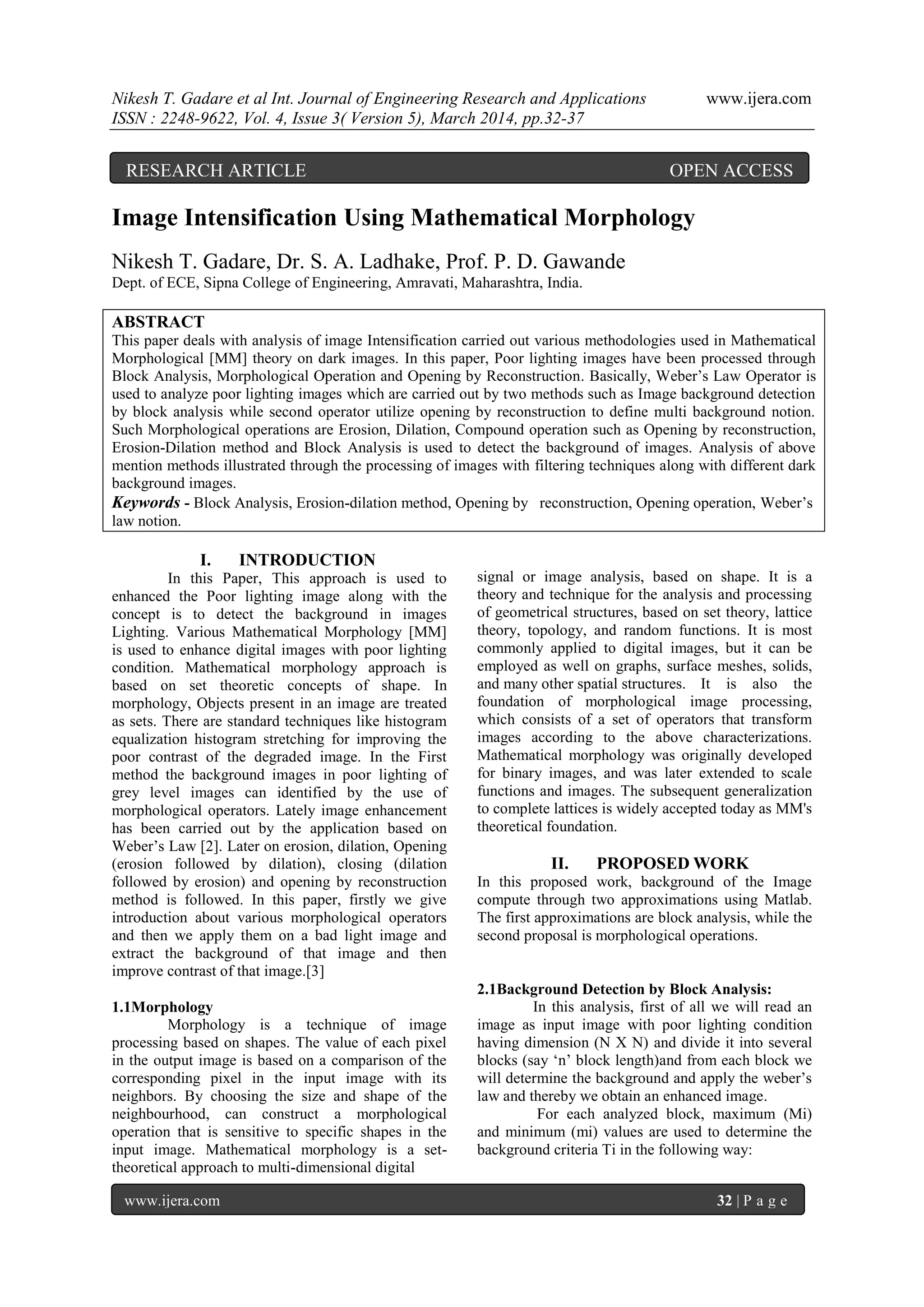Nikesh T. Gadare et al Int. Journal of Engineering Research and Applications www.ijera.com
ISSN : 2248-9622, Vol. 4, Issue 3( Version 5), March 2014, pp.32-37
www.ijera.com 32 | P a g e
Image Intensification Using Mathematical Morphology
Nikesh T. Gadare, Dr. S. A. Ladhake, Prof. P. D. Gawande
Dept. of ECE, Sipna College of Engineering, Amravati, Maharashtra, India.
ABSTRACT
This paper deals with analysis of image Intensification carried out various methodologies used in Mathematical
Morphological [MM] theory on dark images. In this paper, Poor lighting images have been processed through
Block Analysis, Morphological Operation and Opening by Reconstruction. Basically, Weber’s Law Operator is
used to analyze poor lighting images which are carried out by two methods such as Image background detection
by block analysis while second operator utilize opening by reconstruction to define multi background notion.
Such Morphological operations are Erosion, Dilation, Compound operation such as Opening by reconstruction,
Erosion-Dilation method and Block Analysis is used to detect the background of images. Analysis of above
mention methods illustrated through the processing of images with filtering techniques along with different dark
background images.
Keywords - Block Analysis, Erosion-dilation method, Opening by reconstruction, Opening operation, Weber’s
law notion.
I. INTRODUCTION
In this Paper, This approach is used to
enhanced the Poor lighting image along with the
concept is to detect the background in images
Lighting. Various Mathematical Morphology [MM]
is used to enhance digital images with poor lighting
condition. Mathematical morphology approach is
based on set theoretic concepts of shape. In
morphology, Objects present in an image are treated
as sets. There are standard techniques like histogram
equalization histogram stretching for improving the
poor contrast of the degraded image. In the First
method the background images in poor lighting of
grey level images can identified by the use of
morphological operators. Lately image enhancement
has been carried out by the application based on
Weber’s Law [2]. Later on erosion, dilation, Opening
(erosion followed by dilation), closing (dilation
followed by erosion) and opening by reconstruction
method is followed. In this paper, firstly we give
introduction about various morphological operators
and then we apply them on a bad light image and
extract the background of that image and then
improve contrast of that image.[3]
1.1Morphology
Morphology is a technique of image
processing based on shapes. The value of each pixel
in the output image is based on a comparison of the
corresponding pixel in the input image with its
neighbors. By choosing the size and shape of the
neighbourhood, can construct a morphological
operation that is sensitive to specific shapes in the
input image. Mathematical morphology is a set-
theoretical approach to multi-dimensional digital
signal or image analysis, based on shape. It is a
theory and technique for the analysis and processing
of geometrical structures, based on set theory, lattice
theory, topology, and random functions. It is most
commonly applied to digital images, but it can be
employed as well on graphs, surface meshes, solids,
and many other spatial structures. It is also the
foundation of morphological image processing,
which consists of a set of operators that transform
images according to the above characterizations.
Mathematical morphology was originally developed
for binary images, and was later extended to scale
functions and images. The subsequent generalization
to complete lattices is widely accepted today as MM's
theoretical foundation.
II. PROPOSED WORK
In this proposed work, background of the Image
compute through two approximations using Matlab.
The first approximations are block analysis, while the
second proposal is morphological operations.
2.1Background Detection by Block Analysis:
In this analysis, first of all we will read an
image as input image with poor lighting condition
having dimension (N X N) and divide it into several
blocks (say ‘n’ block length)and from each block we
will determine the background and apply the weber’s
law and thereby we obtain an enhanced image.
For each analyzed block, maximum (Mi)
and minimum (mi) values are used to determine the
background criteria Ti in the following way:
RESEARCH ARTICLE OPEN ACCESS
 