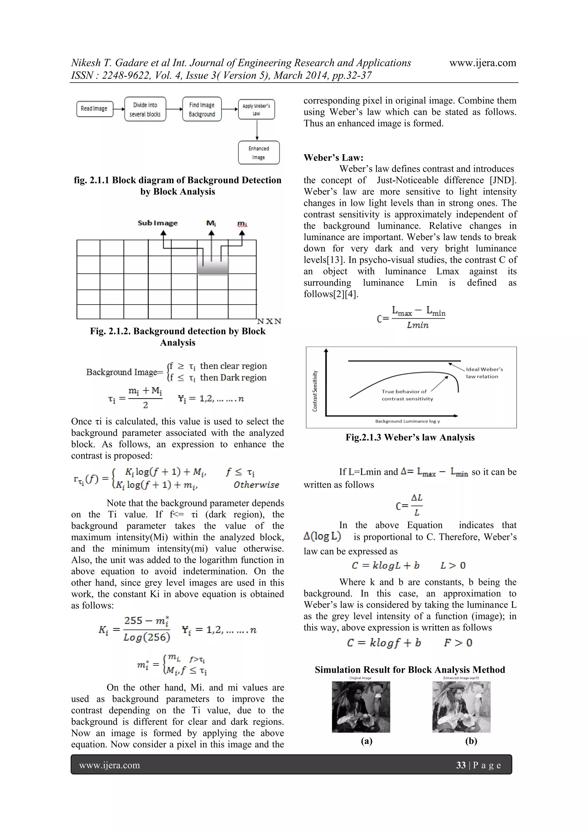 Nikesh T. Gadare et al Int. Journal of Engineering Research and Applications www.ijera.com
ISSN : 2248-9622, Vol. 4, Issue 3( Version 5), March 2014, pp.32-37
www.ijera.com 33 | P a g e
fig. 2.1.1 Block diagram of Background Detection
by Block Analysis
Fig. 2.1.2. Background detection by Block
Analysis
Once τi is calculated, this value is used to select the
background parameter associated with the analyzed
block. As follows, an expression to enhance the
contrast is proposed:
Note that the background parameter depends
on the Ti value. If f<= τi (dark region), the
background parameter takes the value of the
maximum intensity(Mi) within the analyzed block,
and the minimum intensity(mi) value otherwise.
Also, the unit was added to the logarithm function in
above equation to avoid indetermination. On the
other hand, since grey level images are used in this
work, the constant Ki in above equation is obtained
as follows:
On the other hand, Mi. and mi values are
used as background parameters to improve the
contrast depending on the Ti value, due to the
background is different for clear and dark regions.
Now an image is formed by applying the above
equation. Now consider a pixel in this image and the
corresponding pixel in original image. Combine them
using Weber’s law which can be stated as follows.
Thus an enhanced image is formed.
Weber’s Law:
Weber’s law defines contrast and introduces
the concept of Just-Noticeable difference [JND].
Weber’s law are more sensitive to light intensity
changes in low light levels than in strong ones. The
contrast sensitivity is approximately independent of
the background luminance. Relative changes in
luminance are important. Weber’s law tends to break
down for very dark and very bright luminance
levels[13]. In psycho-visual studies, the contrast C of
an object with luminance Lmax against its
surrounding luminance Lmin is defined as
follows[2][4].
Fig.2.1.3 Weber’s law Analysis
If L=Lmin and so it can be
written as follows
In the above Equation indicates that
is proportional to C. Therefore, Weber’s
law can be expressed as
Where k and b are constants, b being the
background. In this case, an approximation to
Weber’s law is considered by taking the luminance L
as the grey level intensity of a function (image); in
this way, above expression is written as follows
Simulation Result for Block Analysis Method
(a) (b)
 
