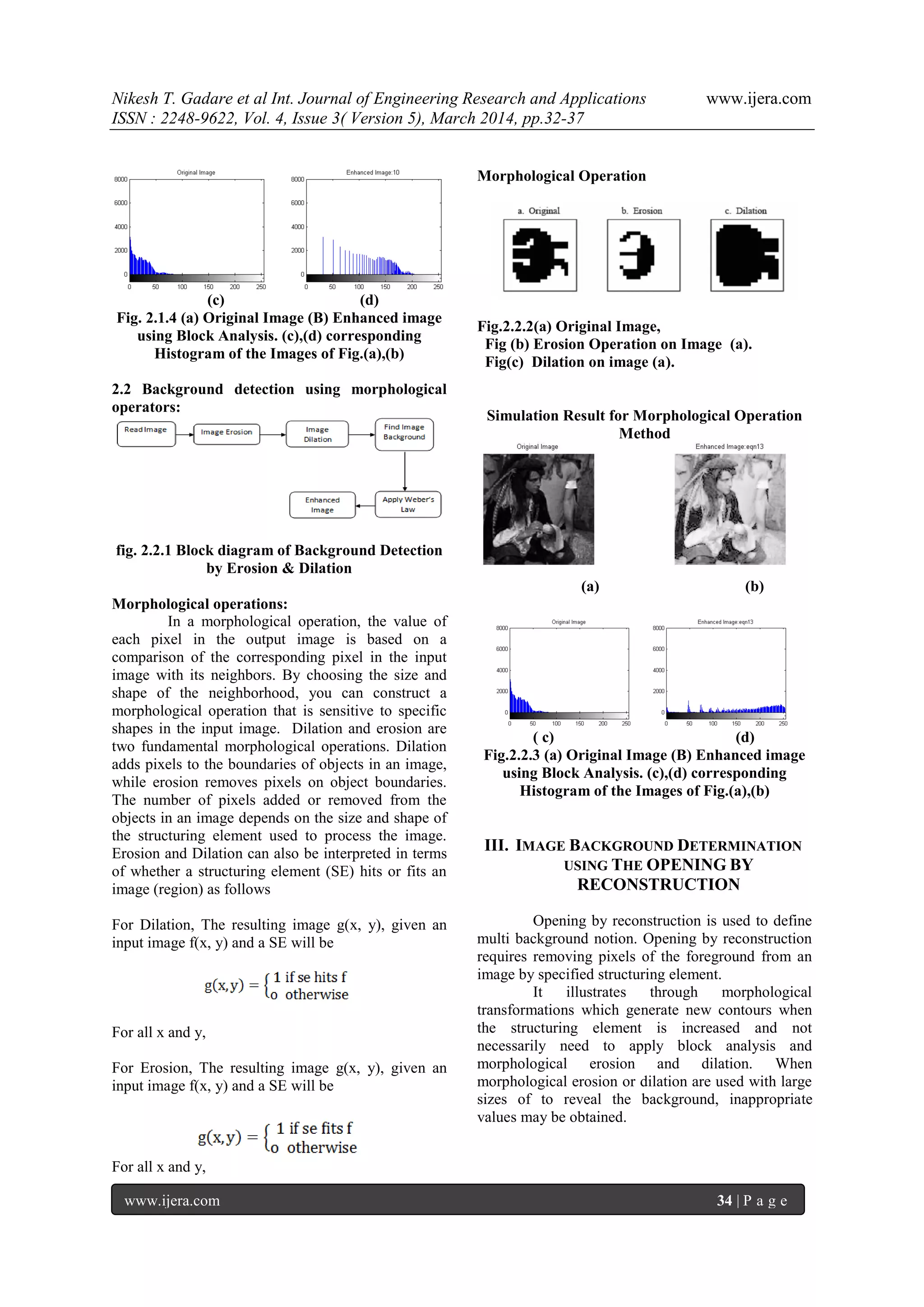 Nikesh T. Gadare et al Int. Journal of Engineering Research and Applications www.ijera.com
ISSN : 2248-9622, Vol. 4, Issue 3( Version 5), March 2014, pp.32-37
www.ijera.com 34 | P a g e
(c) (d)
Fig. 2.1.4 (a) Original Image (B) Enhanced image
using Block Analysis. (c),(d) corresponding
Histogram of the Images of Fig.(a),(b)
2.2 Background detection using morphological
operators:
fig. 2.2.1 Block diagram of Background Detection
by Erosion & Dilation
Morphological operations:
In a morphological operation, the value of
each pixel in the output image is based on a
comparison of the corresponding pixel in the input
image with its neighbors. By choosing the size and
shape of the neighborhood, you can construct a
morphological operation that is sensitive to specific
shapes in the input image. Dilation and erosion are
two fundamental morphological operations. Dilation
adds pixels to the boundaries of objects in an image,
while erosion removes pixels on object boundaries.
The number of pixels added or removed from the
objects in an image depends on the size and shape of
the structuring element used to process the image.
Erosion and Dilation can also be interpreted in terms
of whether a structuring element (SE) hits or fits an
image (region) as follows
For Dilation, The resulting image g(x, y), given an
input image f(x, y) and a SE will be
For all x and y,
For Erosion, The resulting image g(x, y), given an
input image f(x, y) and a SE will be
For all x and y,
Morphological Operation
Fig.2.2.2(a) Original Image,
Fig (b) Erosion Operation on Image (a).
Fig(c) Dilation on image (a).
Simulation Result for Morphological Operation
Method
(a) (b)
( c) (d)
Fig.2.2.3 (a) Original Image (B) Enhanced image
using Block Analysis. (c),(d) corresponding
Histogram of the Images of Fig.(a),(b)
III. IMAGE BACKGROUND DETERMINATION
USING THE OPENING BY
RECONSTRUCTION
Opening by reconstruction is used to define
multi background notion. Opening by reconstruction
requires removing pixels of the foreground from an
image by specified structuring element.
It illustrates through morphological
transformations which generate new contours when
the structuring element is increased and not
necessarily need to apply block analysis and
morphological erosion and dilation. When
morphological erosion or dilation are used with large
sizes of to reveal the background, inappropriate
values may be obtained.
 