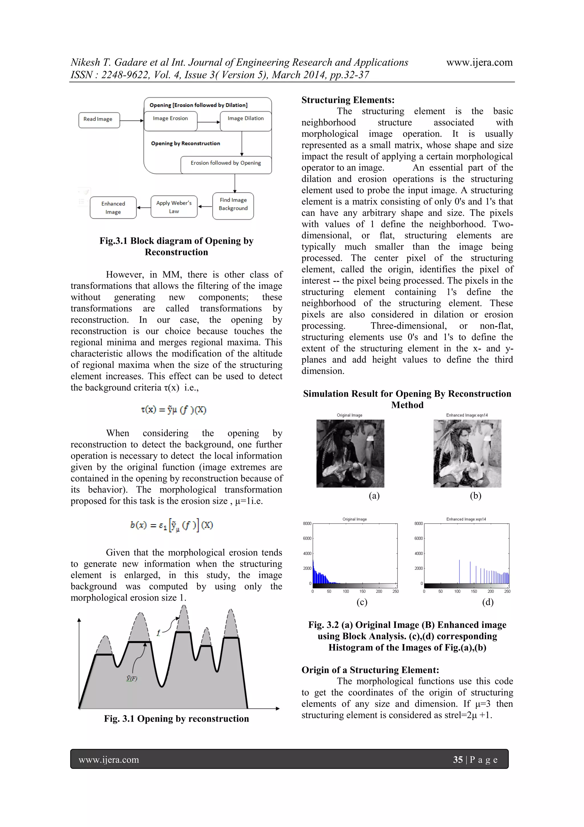 Nikesh T. Gadare et al Int. Journal of Engineering Research and Applications www.ijera.com
ISSN : 2248-9622, Vol. 4, Issue 3( Version 5), March 2014, pp.32-37
www.ijera.com 35 | P a g e
Fig.3.1 Block diagram of Opening by
Reconstruction
However, in MM, there is other class of
transformations that allows the filtering of the image
without generating new components; these
transformations are called transformations by
reconstruction. In our case, the opening by
reconstruction is our choice because touches the
regional minima and merges regional maxima. This
characteristic allows the modification of the altitude
of regional maxima when the size of the structuring
element increases. This effect can be used to detect
the background criteria τ(x) i.e.,
When considering the opening by
reconstruction to detect the background, one further
operation is necessary to detect the local information
given by the original function (image extremes are
contained in the opening by reconstruction because of
its behavior). The morphological transformation
proposed for this task is the erosion size , µ=1i.e.
Given that the morphological erosion tends
to generate new information when the structuring
element is enlarged, in this study, the image
background was computed by using only the
morphological erosion size 1.
Fig. 3.1 Opening by reconstruction
Structuring Elements:
The structuring element is the basic
neighborhood structure associated with
morphological image operation. It is usually
represented as a small matrix, whose shape and size
impact the result of applying a certain morphological
operator to an image. An essential part of the
dilation and erosion operations is the structuring
element used to probe the input image. A structuring
element is a matrix consisting of only 0's and 1's that
can have any arbitrary shape and size. The pixels
with values of 1 define the neighborhood. Two-
dimensional, or flat, structuring elements are
typically much smaller than the image being
processed. The center pixel of the structuring
element, called the origin, identifies the pixel of
interest -- the pixel being processed. The pixels in the
structuring element containing 1's define the
neighborhood of the structuring element. These
pixels are also considered in dilation or erosion
processing. Three-dimensional, or non-flat,
structuring elements use 0's and 1's to define the
extent of the structuring element in the x- and y-
planes and add height values to define the third
dimension.
Simulation Result for Opening By Reconstruction
Method
(a) (b)
(c) (d)
Fig. 3.2 (a) Original Image (B) Enhanced image
using Block Analysis. (c),(d) corresponding
Histogram of the Images of Fig.(a),(b)
Origin of a Structuring Element:
The morphological functions use this code
to get the coordinates of the origin of structuring
elements of any size and dimension. If μ=3 then
structuring element is considered as strel=2μ +1.
 
