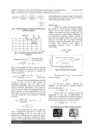 Nikesh T. Gadare et al Int. Journal of Engineering Research and Applications www.ijera.com
ISSN : 2248-9622, Vol. 4, Issue 3( Version 5), March 2014, pp.32-37
www.ijera.com 33 | P a g e
fig. 2.1.1 Block diagram of Background Detection
by Block Analysis
Fig. 2.1.2. Background detection by Block
Analysis
Once τi is calculated, this value is used to select the
background parameter associated with the analyzed
block. As follows, an expression to enhance the
contrast is proposed:
Note that the background parameter depends
on the Ti value. If f<= τi (dark region), the
background parameter takes the value of the
maximum intensity(Mi) within the analyzed block,
and the minimum intensity(mi) value otherwise.
Also, the unit was added to the logarithm function in
above equation to avoid indetermination. On the
other hand, since grey level images are used in this
work, the constant Ki in above equation is obtained
as follows:
On the other hand, Mi. and mi values are
used as background parameters to improve the
contrast depending on the Ti value, due to the
background is different for clear and dark regions.
Now an image is formed by applying the above
equation. Now consider a pixel in this image and the
corresponding pixel in original image. Combine them
using Weber’s law which can be stated as follows.
Thus an enhanced image is formed.
Weber’s Law:
Weber’s law defines contrast and introduces
the concept of Just-Noticeable difference [JND].
Weber’s law are more sensitive to light intensity
changes in low light levels than in strong ones. The
contrast sensitivity is approximately independent of
the background luminance. Relative changes in
luminance are important. Weber’s law tends to break
down for very dark and very bright luminance
levels[13]. In psycho-visual studies, the contrast C of
an object with luminance Lmax against its
surrounding luminance Lmin is defined as
follows[2][4].
Fig.2.1.3 Weber’s law Analysis
If L=Lmin and so it can be
written as follows
In the above Equation indicates that
is proportional to C. Therefore, Weber’s
law can be expressed as
Where k and b are constants, b being the
background. In this case, an approximation to
Weber’s law is considered by taking the luminance L
as the grey level intensity of a function (image); in
this way, above expression is written as follows
Simulation Result for Block Analysis Method
(a) (b)
 