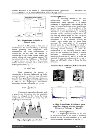 Nikesh T. Gadare et al Int. Journal of Engineering Research and Applications www.ijera.com
ISSN : 2248-9622, Vol. 4, Issue 3( Version 5), March 2014, pp.32-37
www.ijera.com 35 | P a g e
Fig.3.1 Block diagram of Opening by
Reconstruction
However, in MM, there is other class of
transformations that allows the filtering of the image
without generating new components; these
transformations are called transformations by
reconstruction. In our case, the opening by
reconstruction is our choice because touches the
regional minima and merges regional maxima. This
characteristic allows the modification of the altitude
of regional maxima when the size of the structuring
element increases. This effect can be used to detect
the background criteria τ(x) i.e.,
When considering the opening by
reconstruction to detect the background, one further
operation is necessary to detect the local information
given by the original function (image extremes are
contained in the opening by reconstruction because of
its behavior). The morphological transformation
proposed for this task is the erosion size , µ=1i.e.
Given that the morphological erosion tends
to generate new information when the structuring
element is enlarged, in this study, the image
background was computed by using only the
morphological erosion size 1.
Fig. 3.1 Opening by reconstruction
Structuring Elements:
The structuring element is the basic
neighborhood structure associated with
morphological image operation. It is usually
represented as a small matrix, whose shape and size
impact the result of applying a certain morphological
operator to an image. An essential part of the
dilation and erosion operations is the structuring
element used to probe the input image. A structuring
element is a matrix consisting of only 0's and 1's that
can have any arbitrary shape and size. The pixels
with values of 1 define the neighborhood. Two-
dimensional, or flat, structuring elements are
typically much smaller than the image being
processed. The center pixel of the structuring
element, called the origin, identifies the pixel of
interest -- the pixel being processed. The pixels in the
structuring element containing 1's define the
neighborhood of the structuring element. These
pixels are also considered in dilation or erosion
processing. Three-dimensional, or non-flat,
structuring elements use 0's and 1's to define the
extent of the structuring element in the x- and y-
planes and add height values to define the third
dimension.
Simulation Result for Opening By Reconstruction
Method
(a) (b)
(c) (d)
Fig. 3.2 (a) Original Image (B) Enhanced image
using Block Analysis. (c),(d) corresponding
Histogram of the Images of Fig.(a),(b)
Origin of a Structuring Element:
The morphological functions use this code
to get the coordinates of the origin of structuring
elements of any size and dimension. If μ=3 then
structuring element is considered as strel=2μ +1.
 