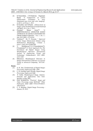 Nikesh T. Gadare et al Int. Journal of Engineering Research and Applications www.ijera.com
ISSN : 2248-9622, Vol. 4, Issue 3( Version 5), March 2014, pp.32-37
www.ijera.com 37 | P a g e
[4] K.Narasimhan, C.R.Sudarsan, Nagarajan
Raju‖ “A Comparision of contrst
Enhancement Techniques in poor
illuminated gray level and color images‖”,
in IJCA ,vol.24.no.2 , 2011.
[5] K.Sreedhar and B.Panlal , Enhancement of
images using morphological transformation‖
.IJCS&IT, vol. 4, no. 1, 2012.
[6] Priyanka* Manoj Arora** “A
MORPHOLOGICAL OPERATOR BASED
APPROACH TO DETECT BACKGROUND
FROM DARKEN IMAGES” Vol. 1 | No. 1 |
July 2012 ISSN: 2278-6244
[7] Vaishnavi* Dr. P. Eswaran “ Improved
Colour Image Enhancement Scheme using
Mathematical Morphology “,Volume 3,
Issue 4, April 2013 IJARCSSE.
[8] V. Karthikeyan*1,V.J.Vijayalakshmi*2,
P.Jeyakumar*3 A Novel Approach For The
Enrichment Of Digital Images Using
Morphological Operators International
Journal of Engineering Trends and
Technology- Volume4Issue3- 2013 ISSN:
2231-5381
[9] Dharamvir, Morphological Detection in
Images International Conference on Current
Trends in Advanced Computing “ICCTAC-
2013”
Books:
[1] A. K. Jain, Fundamentals of Digital Images
Processing. Englewood Cliffs, 1989.
[2] C. R. González and E.Woods, Digital Image
Processing. Englewood Cliffs.
[3] P. Soille, Morphological Image Analysis:
Principle and Applications. New York:
Springer-verlag 2003.
[4] OGE MARQUES, ”Practical Image and
Video Processing using MATLAB” Wiley
Publication IEEE ISBN 978-0-470-04815-
3(hard back)
[5] C. A. Bouman: Digital Image Processing -
January 29, 2013.
 