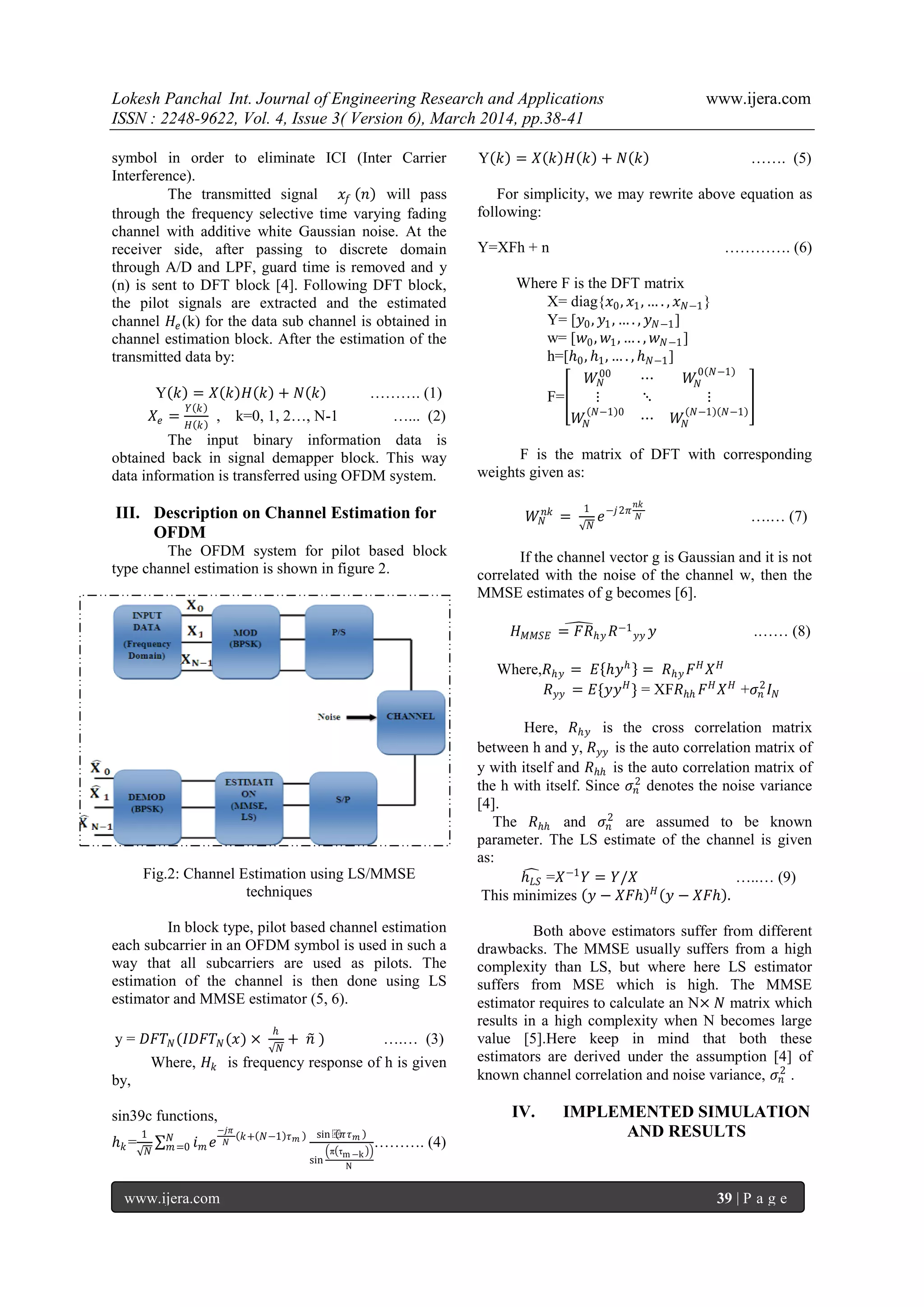 Lokesh Panchal Int. Journal of Engineering Research and Applications www.ijera.com
ISSN : 2248-9622, Vol. 4, Issue 3( Version 6), March 2014, pp.38-41
www.ijera.com 39 | P a g e
symbol in order to eliminate ICI (Inter Carrier
Interference).
The transmitted signal 𝑥𝑓 𝑛 will pass
through the frequency selective time varying fading
channel with additive white Gaussian noise. At the
receiver side, after passing to discrete domain
through A/D and LPF, guard time is removed and y
(n) is sent to DFT block [4]. Following DFT block,
the pilot signals are extracted and the estimated
channel 𝐻𝑒 (k) for the data sub channel is obtained in
channel estimation block. After the estimation of the
transmitted data by:
Y 𝑘 = 𝑋 𝑘 𝐻 𝑘 + 𝑁 𝑘 ………. (1)
𝑋𝑒 =
𝑌 𝑘
𝐻 𝑘
, k=0, 1, 2…, N-1 …... (2)
The input binary information data is
obtained back in signal demapper block. This way
data information is transferred using OFDM system.
III. Description on Channel Estimation for
OFDM
The OFDM system for pilot based block
type channel estimation is shown in figure 2.
Fig.2: Channel Estimation using LS/MMSE
techniques
In block type, pilot based channel estimation
each subcarrier in an OFDM symbol is used in such a
way that all subcarriers are used as pilots. The
estimation of the channel is then done using LS
estimator and MMSE estimator (5, 6).
y = 𝐷𝐹𝑇 𝑁(𝐼𝐷𝐹𝑇 𝑁(𝑥) ×
ℎ
𝑁
+ 𝑛 ) ….… (3)
Where, 𝐻𝑘 is frequency response of h is given
by,
sin39c functions,
ℎ 𝑘 =
1
𝑁
𝑖 𝑚 𝑒
−𝑗𝜋
𝑁
𝑘+ 𝑁−1 𝜏 𝑚 sin ⁡ 𝜋𝜏 𝑚
sin
π τm −k
N
𝑁
𝑚=0 ………. (4)
Y 𝑘 = 𝑋 𝑘 𝐻 𝑘 + 𝑁 𝑘 ……. (5)
For simplicity, we may rewrite above equation as
following:
Y=XFh + n …………. (6)
Where F is the DFT matrix
X= diag{𝑥0, 𝑥1, … . , 𝑥 𝑁−1}
Y= [𝑦0, 𝑦1, … . , 𝑦 𝑁−1]
w= [𝑤0, 𝑤1, … . , 𝑤 𝑁−1]
h=[ℎ0, ℎ1, … . , ℎ 𝑁−1]
F=
𝑊𝑁
00
⋯ 𝑊𝑁
0 𝑁−1
⋮ ⋱ ⋮
𝑊𝑁
𝑁−1 0
⋯ 𝑊𝑁
𝑁−1 𝑁−1
F is the matrix of DFT with corresponding
weights given as:
𝑊𝑁
𝑛𝑘
=
1
𝑁
𝑒−𝑗2𝜋
𝑛𝑘
𝑁 ….… (7)
If the channel vector g is Gaussian and it is not
correlated with the noise of the channel w, then the
MMSE estimates of g becomes [6].
𝐻 𝑀𝑀𝑆𝐸 = 𝐹𝑅ℎ𝑦 𝑅−1
𝑦𝑦 𝑦 .…… (8)
Where,𝑅ℎ𝑦 = 𝐸 ℎ𝑦ℎ
= 𝑅ℎ𝑦 𝐹 𝐻
𝑋 𝐻
𝑅 𝑦𝑦 = 𝐸{𝑦𝑦 𝐻
} = XF𝑅ℎℎ 𝐹 𝐻
𝑋 𝐻
+𝜎𝑛
2
𝐼 𝑁
Here, 𝑅ℎ𝑦 is the cross correlation matrix
between h and y, 𝑅 𝑦𝑦 is the auto correlation matrix of
y with itself and 𝑅ℎℎ is the auto correlation matrix of
the h with itself. Since 𝜎𝑛
2
denotes the noise variance
[4].
The 𝑅ℎℎ and 𝜎𝑛
2
are assumed to be known
parameter. The LS estimate of the channel is given
as:
ℎ 𝐿𝑆 =𝑋−1
𝑌 = 𝑌/𝑋 …..… (9)
This minimizes 𝑦 − 𝑋𝐹ℎ 𝐻
𝑦 − 𝑋𝐹ℎ .
Both above estimators suffer from different
drawbacks. The MMSE usually suffers from a high
complexity than LS, but where here LS estimator
suffers from MSE which is high. The MMSE
estimator requires to calculate an N× 𝑁 matrix which
results in a high complexity when N becomes large
value [5].Here keep in mind that both these
estimators are derived under the assumption [4] of
known channel correlation and noise variance, 𝜎𝑛
2
.
IV. IMPLEMENTED SIMULATION
AND RESULTS
 